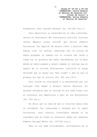 57
                                         Causas Nº 29.151 y 29.152
                                       “CARRASCOSA, Carlos Alberto
                                       s/ Recurso de Casación int.
                                               Fiscal de Juicio” y
                                       “CARRASCOSA, Carlos Alberto
                                           s/ Recurso de Casación”




Piermattei, Raul Gustavo Salazar -fs. 261/263 vta.-).

    Para desvirtuar la veracidad de la idea instalada,

valoro el testimonio del funcionario policial Cristian

Javier     Magnoli    quien      recordó   que    Carlos     Alberto

Carrascosa les explicó de manera clara y precisa cómo

habían sido los hechos, señalando que la occisa se

había golpeado la cabeza con un tirante del techo y

luego con la grifería del baño, marcándoles con la mano

dónde se había pegado y señaló además el testigo que el

esposo de la víctima (Carrascosa) justificó el golpe

diciendo que su mujer era “muy torpe” y que no era la

primera vez que le ocurría (fs. 356 vta./357).

    Esto último se contrapone a lo manifestado por los

testigos    Inés     Ongay   y   Horacio   García    Belsunce     (h)

quienes afirmaron que la víctima no era nada torpe, por

el contrario era deportista y ágil en sus movimientos

(fs. 359 vta.).

    Es decir que la idea de que lo ocurrido había sido

un accidente fue instaurada y animada por el señor

Carrascosa.    Esto     resulta     irrefutable     máxime   si   se

considera que él mismo lo reconoció según así señalara

Alberto Enrique White (fs. 357/357 vta.).

    Esto es sin duda ocultamiento. Ocultamiento de la
 