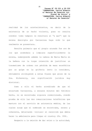 58
                                              Causas Nº 29.151 y 29.152
                                            “CARRASCOSA, Carlos Alberto
                                            s/ Recurso de Casación int.
                                                    Fiscal de Juicio” y
                                            “CARRASCOSA, Carlos Alberto
                                                s/ Recurso de Casación”




realidad       de     los    acontecimientos,       es    decir      de    la

existencia      de     un     hecho    violento,     pues      no   resulta

creíble –como tampoco le resultara al “a quo”- que la

escena      descripta        por    Carrascosa     haya     sido    la    que

realmente se presentara.

       Resulta palmario que el propio acusado fue uno de

los    que     acomodara       y    limpiara     superficialmente          la

escena, sumergiendo además la cabeza de María Marta en

la    bañera    con     la    torpe   intención     de    justificar       un

traumatismo de cráneo con pérdida de masa encefálica

por    un     golpe    en     la    grifería     (esto    lo    considero,

obviamente atribuyendo a estas frases que gloso de la

Dra.     Etcheverry,          una     significación       jurídica        muy

distinta).

       Sumo     a     ello    el    hecho    acreditado        de   que    el

encartado Carrascosa, a escasos minutos del fatídico

hecho, no se encontraba siquiera conmocionado, siendo

prueba de ello las dos comunicaciones telefónicas que

mantuvo con el servicio de asistencia médica, de las

cuales surge que el nombrado se encontraba, sereno y

coherente, detallando –incluso- el recorrido que debía

hacer la ambulancia para llegar al country (fs. 359).

       Respecto a la omisión de dar aviso a la autoridad,
 