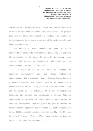6
                                                   Causas Nº 29.151 y 29.152
                                                 “CARRASCOSA, Carlos Alberto
                                                 s/ Recurso de Casación int.
                                                         Fiscal de Juicio” y
                                                 “CARRASCOSA, Carlos Alberto
                                                     s/ Recurso de Casación”




presencia del encartado en el lugar del hecho ilícito a

la hora en que éste se cometiera, con lo cual el propio

juzgador no llega lógicamente a explicar la exclusión

de Carrascosa de dicha escena en el horario en el cual

éste aconteciera.

       En     mérito      a        ello    impetra      se       case    el    fallo

recurrido y asumiendo competencia positiva, se condene

al    encartado      a    la        pena    de    prisión        perpetua,        como

coautor     del     delito          de    homicidio      calificado           por   el

vínculo (art. 80 inc. 1° del CP).

       II.-    Bajo       el       n°     29.152,      obra      el     recurso     de

casación       interpuesto                por    los        Sres.        Defensores

particulares del encartado, Dres. Hernán Diego Ferrari

y Alberto Néstor Cafetzóglus, contra el veredicto y

sentencia dictado el 11 de julio de 2007 en causa 1.537

del   Tribunal       en       lo    Criminal      N°    6     del     Departamento

Judicial      San    Isidro         que    condenara         a   Carlos       Alberto

Carrascosa a la pena de cinco años y seis meses de

prisión, accesorias legales y costas, por el delito de

encubrimiento agravado por tratarse el hecho precedente

de un delito especialmente grave (arts. 12, 19, 29 inc.

3, 45 y 277 incs. 1° b) y 3°a), este último en función

del art. 79         del Código Penal.).
 
