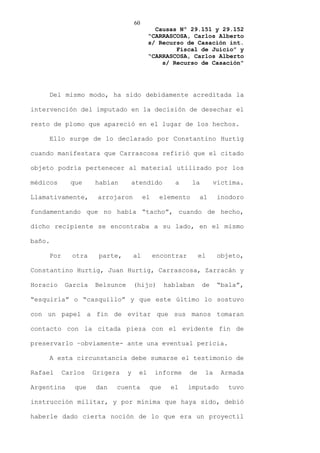 60
                                           Causas Nº 29.151 y 29.152
                                         “CARRASCOSA, Carlos Alberto
                                         s/ Recurso de Casación int.
                                                 Fiscal de Juicio” y
                                         “CARRASCOSA, Carlos Alberto
                                             s/ Recurso de Casación”




    Del mismo modo, ha sido debidamente acreditada la

intervención del imputado en la decisión de desechar el

resto de plomo que apareció en el lugar de los hechos.

    Ello surge de lo declarado por Constantino Hurtig

cuando manifestara que Carrascosa refirió que el citado

objeto podría pertenecer al material utilizado por los

médicos     que    habían         atendido        a      la        víctima.

Llamativamente,     arrojaron          el    elemento        al     inodoro

fundamentando que no había “tacho”, cuando de hecho,

dicho recipiente se encontraba a su lado, en el mismo

baño.

    Por     otra    parte,        al        encontrar        el     objeto,

Constantino Hurtig, Juan Hurtig, Carrascosa, Zarracán y

Horacio   García   Belsunce       (hijo)       hablaban       de    “bala”,

“esquirla” o “casquillo” y que este último lo sostuvo

con un papel a fin de evitar que sus manos tomaran

contacto con la citada pieza con el evidente fin de

preservarlo –obviamente- ante una eventual pericia.

    A esta circunstancia debe sumarse el testimonio de

Rafael    Carlos   Grigera    y     el      informe     de    la     Armada

Argentina    que   dan   cuenta          que    el      imputado       tuvo

instrucción militar, y por mínima que haya sido, debió

haberle dado cierta noción de lo que era un proyectil
 