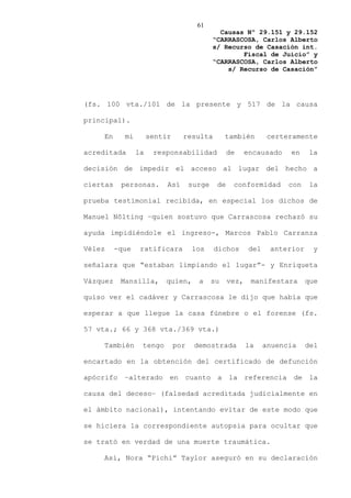 61
                                               Causas Nº 29.151 y 29.152
                                             “CARRASCOSA, Carlos Alberto
                                             s/ Recurso de Casación int.
                                                     Fiscal de Juicio” y
                                             “CARRASCOSA, Carlos Alberto
                                                 s/ Recurso de Casación”




(fs. 100 vta./101 de la presente y 517 de la causa

principal).

    En      mi        sentir     resulta          también         certeramente

acreditada       la    responsabilidad             de     encausado    en    la

decisión de impedir el acceso al lugar del hecho a

ciertas    personas.       Así       surge    de    conformidad        con    la

prueba testimonial recibida, en especial los dichos de

Manuel Nôlting –quien sostuvo que Carrascosa rechazó su

ayuda impidiéndole el ingreso-, Marcos Pablo Carranza

Vélez     -que    ratificara         los     dichos        del    anterior    y

señalara que “estaban limpiando el lugar”- y Enriqueta

Vázquez    Mansilla,      quien,       a     su    vez,    manifestara       que

quiso ver el cadáver y Carrascosa le dijo que había que

esperar a que llegue la casa fúnebre o el forense (fs.

57 vta.; 66 y 368 vta./369 vta.)

    También       tengo        por    demostrada          la     anuencia    del

encartado en la obtención del certificado de defunción

apócrifo –alterado en cuanto a la referencia de la

causa del deceso– (falsedad acreditada judicialmente en

el ámbito nacional), intentando evitar de este modo que

se hiciera la correspondiente autopsia para ocultar que

se trató en verdad de una muerte traumática.

    Así, Nora “Pichi” Taylor aseguró en su declaración
 
