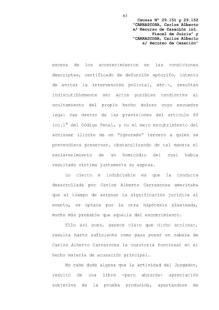 63
                                                     Causas Nº 29.151 y 29.152
                                                   “CARRASCOSA, Carlos Alberto
                                                   s/ Recurso de Casación int.
                                                           Fiscal de Juicio” y
                                                   “CARRASCOSA, Carlos Alberto
                                                       s/ Recurso de Casación”




escena     de     los        acontecimientos              en    las     condiciones

descriptas, certificado de defunción apócrifo, intento

de   evitar      la    intervención               policial,       etc.-,    resultan

indiscutiblemente               ser        actos    punibles         tendientes   al

ocultamiento          del       propio       hecho       doloso      cuyo   encuadre

legal cae dentro de las previsiones del artículo 80

inc.1° del Código Penal, y no el mero encubrimiento del

accionar ilícito de un “ignorado” tercero a quien se

pretendiera preservar, obstaculizando de tal manera el

esclarecimiento              de       un     homicidio         del     cual    había

resultado víctima justamente su esposa.

      Lo    cierto          e     indubitable            es    que    la     conducta

desarrollada por Carlos Alberto Carrascosa ameritaba

que al tiempo de asignar la significación jurídica al

evento,    se     optara          por      la     otra   hipótesis         planteada,

mucho más probable que aquella del encubrimiento.

      Ello así pues, parece claro que dicho accionar,

resulta harto suficiente como para poner en cabeza de

Carlos Alberto Carrascosa la coautoría funcional en el

hecho materia de acusación principal.

      No cabe duda alguna que la actividad del Juzgador,

resultó     de        una       libre        -pero       absurda-       apreciación

subjetiva       de      la        prueba        producida,        apartándose     de
 