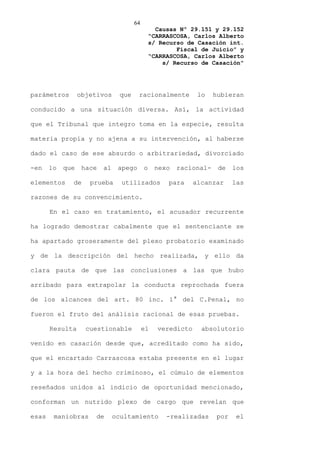 64
                                                 Causas Nº 29.151 y 29.152
                                               “CARRASCOSA, Carlos Alberto
                                               s/ Recurso de Casación int.
                                                       Fiscal de Juicio” y
                                               “CARRASCOSA, Carlos Alberto
                                                   s/ Recurso de Casación”




parámetros        objetivos     que     racionalmente         lo   hubieran

conducido a una situación diversa. Así, la actividad

que el Tribunal que integro toma en la especie, resulta

materia propia y no ajena a su intervención, al haberse

dado el caso de ese absurdo o arbitrariedad, divorciado

-en    lo   que    hace   al    apego      o    nexo   racional-    de   los

elementos     de     prueba      utilizados         para     alcanzar    las

razones de su convencimiento.

       En el caso en tratamiento, el acusador recurrente

ha logrado demostrar cabalmente que el sentenciante se

ha apartado groseramente del plexo probatorio examinado

y de la descripción del hecho realizada, y ello da

clara pauta de que las conclusiones a las que hubo

arribado para extrapolar la conducta reprochada fuera

de los alcances del art. 80 inc. 1° del C.Penal, no

fueron el fruto del análisis racional de esas pruebas.

       Resulta      cuestionable           el    veredicto     absolutorio

venido en casación desde que, acreditado como ha sido,

que el encartado Carrascosa estaba presente en el lugar

y a la hora del hecho criminoso, el cúmulo de elementos

reseñados unidos al indicio de oportunidad mencionado,

conforman un nutrido plexo de cargo que revelan que

esas    maniobras      de      ocultamiento         -realizadas    por    el
 