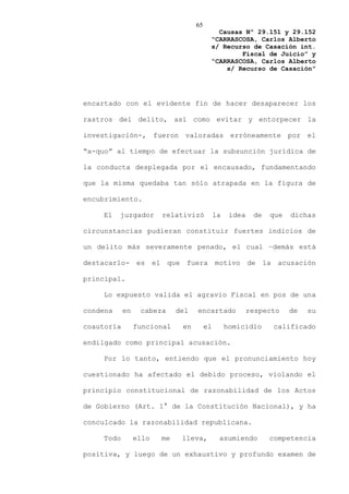 65
                                           Causas Nº 29.151 y 29.152
                                         “CARRASCOSA, Carlos Alberto
                                         s/ Recurso de Casación int.
                                                 Fiscal de Juicio” y
                                         “CARRASCOSA, Carlos Alberto
                                             s/ Recurso de Casación”




encartado con el evidente fin de hacer desaparecer los

rastros del delito, así como evitar y entorpecer la

investigación-, fueron valoradas erróneamente por el

“a-quo” al tiempo de efectuar la subsunción jurídica de

la conducta desplegada por el encausado, fundamentando

que la misma quedaba tan sólo atrapada en la figura de

encubrimiento.

    El    juzgador      relativizó           la    idea    de   que   dichas

circunstancias pudieran constituir fuertes indicios de

un delito más severamente penado, el cual –demás está

destacarlo- es el que fuera motivo de la acusación

principal.

    Lo expuesto valida el agravio Fiscal en pos de una

condena     en    cabeza     del   encartado              respecto    de   su

coautoría        funcional    en        el        homicidio     calificado

endilgado como principal acusación.

    Por lo tanto, entiendo que el pronunciamiento hoy

cuestionado ha afectado el debido proceso, violando el

principio constitucional de razonabilidad de los Actos

de Gobierno (Art. 1° de la Constitución Nacional), y ha

conculcado la razonabilidad republicana.

    Todo         ello   me    lleva,          asumiendo         competencia

positiva, y luego de un exhaustivo y profundo examen de
 