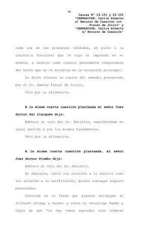 66
                                              Causas Nº 29.151 y 29.152
                                            “CARRASCOSA, Carlos Alberto
                                            s/ Recurso de Casación int.
                                                    Fiscal de Juicio” y
                                            “CARRASCOSA, Carlos Alberto
                                                s/ Recurso de Casación”




cada    una   de    las    probanzas       rendidas,     en    punto    a   la

coautoría     funcional        que   le     cupo    al   imputado      en   el

evento, a tenerlo como coautor penalmente responsable

del hecho que se le enrostra en la acusación principal.

       Lo dicho afianza la suerte del remedio presentado

por el Sr. Agente Fiscal de Juicio.

       Voto por la afirmativa.



       A la misma cuarta cuestión planteada el señor Juez

doctor Sal Llargués dijo:

       Adhiero al voto del Dr. Natiello, expidiéndome en

igual sentido y por los mismos fundamentos.

       Voto por la afirmativa.



       A la misma cuarta cuestión planteada, el señor

Juez doctor Piombo dijo:

       Adhiero al voto del Dr. Natiello.

       No obstante, tanto con relación a lo fáctico como

con relación a la calificación, quiero subrayar algunos

prenotados.

       Conocida     es    la    frase      que    algunos     atribuyen     al

filósofo Ortega y Gasset y otros al neurólogo Ramón y

Cajal    de   que    “no       hay   temas       agotados     sino   hombres
 