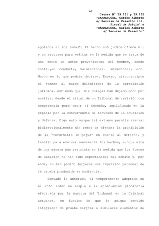 67
                                         Causas Nº 29.151 y 29.152
                                       “CARRASCOSA, Carlos Alberto
                                       s/ Recurso de Casación int.
                                               Fiscal de Juicio” y
                                       “CARRASCOSA, Carlos Alberto
                                           s/ Recurso de Casación”




agotados en los temas”. El hecho sub judice ofrece mil

y un escorzos para meditar en la medida que se trata de

una   serie    de    actos   provenientes     del    hombre,   donde

confluyen      conducta,     valoraciones,    intenciones,      etc.

Mucho es lo que podría decirse. Empero, circunscripto

el    examen    al   marco     delimitador   de     la   apreciación

jurídica, entiendo que          mis colegas han dejado poco por

analizar desde el sitial de un Tribunal de revisión con

competencia para decir el Derecho, amplificada en la

especie por la concurrencia de recursos de la acusación

y defensa. Digo esto porque tal extremo permite avanzar

bidireccionalmente sin temor de ofender la prohibición

de la “reformatio in pejus” en cuanto al derecho, y

también para evaluar nuevamente los hechos, aunque esto

de una manera más restricta en la medida que los jueces

de Casación no han sido espectadores del debate y, por

ende, no han podido forjarse una impresión personal de

la prueba producida en audiencia.

      Sentado lo anterior, el temperamento adoptado en

el voto líder se acopla a la apreciación probatoria

efectuada por la mayoría del Tribunal en lo Criminal

actuante,      en    función     de    que   le     asigna   sentido

integrador de prueba cargosa a similares elementos de
 