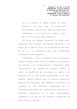 71
                                                 Causas Nº 29.151 y 29.152
                                               “CARRASCOSA, Carlos Alberto
                                               s/ Recurso de Casación int.
                                                       Fiscal de Juicio” y
                                               “CARRASCOSA, Carlos Alberto
                                                   s/ Recurso de Casación”




     por   el    tribunal         de     grado,     cuando       el   medio

     probatorio           de     esta        laya    lo     constituyen,

     precisamente, indicios que deben ser apreciados

     globalmente y no en particular (Sala I, sent.

     del 1/7/04 en causa 6915, “Labonia”).

      El   vocal     de        segunda       nominación     ha    hecho   esto:

desmenuzar      para      extraer       conclusiones        parciales        y   no

captar en su sentido final una pluralidad de detalles,

de   por   si        no    esenciales;          pero      que,   ensamblados,

conforman un todo coherente.

      Igualmente, y esto en segundo lugar, ha pasado un

rasero nivelador sobre todos los elementos convictivos,

sin atender a una jerarquización –o particular poder

significativo-         que      dimanaba       de    algunos.     Pruebas        al

canto: la mendacidad del inculpado, en cuanto a su

presencia en el Club House, archiprobada en el sub-

examine, resulta esencial para la correcta composición

temporal del homicidio, como también lo acaecido en la

vivienda        de     sus       parientes          –acreditado        por       el

convincente parlamento de la persona que realizaba allí

quehaceres       domésticos-            en    el    lapso    inmediatamente

precedente a la hora en que arribara la masajista de

quien fuera la víctima.
 