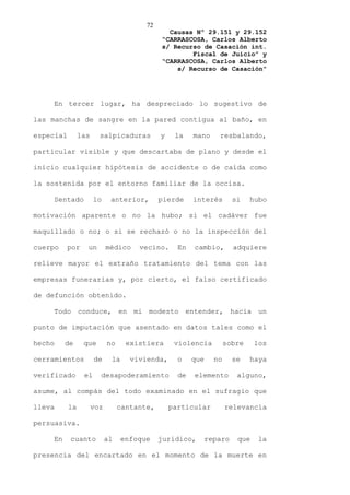 72
                                               Causas Nº 29.151 y 29.152
                                             “CARRASCOSA, Carlos Alberto
                                             s/ Recurso de Casación int.
                                                     Fiscal de Juicio” y
                                             “CARRASCOSA, Carlos Alberto
                                                 s/ Recurso de Casación”




    En tercer lugar, ha despreciado lo sugestivo de

las manchas de sangre en la pared contigua al baño, en

especial        las     salpicaduras         y    la    mano     resbalando,

particular visible y que descartaba de plano y desde el

inicio cualquier hipótesis de accidente o de caída como

la sostenida por el entorno familiar de la occisa.

    Sentado           lo     anterior,       pierde     interés        si    hubo

motivación aparente o no la hubo; si el cadáver fue

maquillado o no; o si se rechazó o no la inspección del

cuerpo     por    un        médico    vecino.      En   cambio,        adquiere

relieve mayor el extraño tratamiento del tema con las

empresas funerarias y, por cierto, el falso certificado

de defunción obtenido.

    Todo conduce, en mi modesto entender, hacia un

punto de imputación que asentado en datos tales como el

hecho    de      que        no     existiera      violencia          sobre    los

cerramientos          de     la     vivienda,      o    que     no     se    haya

verificado       el     desapoderamiento           de   elemento        alguno,

asume, al compás del todo examinado en el sufragio que

lleva      la         voz        cantante,       particular          relevancia

persuasiva.

    En     cuanto           al    enfoque    jurídico,        reparo    que    la

presencia del encartado en el momento de la muerte en
 