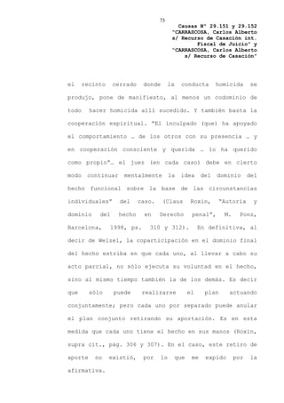 73
                                             Causas Nº 29.151 y 29.152
                                           “CARRASCOSA, Carlos Alberto
                                           s/ Recurso de Casación int.
                                                   Fiscal de Juicio” y
                                           “CARRASCOSA, Carlos Alberto
                                               s/ Recurso de Casación”




el     recinto    cerrado    donde        la     conducta        homicida      se

produjo, pone de manifiesto, al menos un codominio de

todo     hacer homicida allí sucedido. Y también basta la

cooperación espiritual. “El inculpado (que) ha apoyado

el comportamiento … de los otros con su presencia … y

en cooperación consciente y querida … lo ha querido

como propio”… el juez (en cada caso) debe en cierto

modo    continuar    mentalmente          la    idea       del   dominio       del

hecho funcional sobre la base de las circunstancias

individuales”       del     caso.    (Claus           Roxin,       “Autoría     y

dominio     del     hecho    en     Derecho           penal”,       M.    Pons,

Barcelona,       1998, ps.     310 y 312).                En definitiva, al

decir de Welzel, la coparticipación en el dominio final

del hecho estriba en que cada uno, al llevar a cabo su

acto parcial, no sólo ejecuta su voluntad en el hecho,

sino al mismo tiempo también la de los demás. Es decir

que      sólo     puede      realizarse              el     plan      actuando

conjuntamente; pero cada uno por separado puede anular

el plan conjunto retirando su aportación. Es en esta

medida que cada uno tiene el hecho en sus manos (Roxin,

supra cit., pág. 306 y 307). En el caso, este retiro de

aporte     no    existió,    por     lo        que    me    expido       por   la

afirmativa.
 