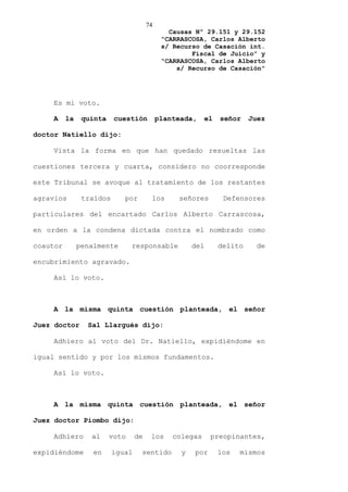 74
                                               Causas Nº 29.151 y 29.152
                                             “CARRASCOSA, Carlos Alberto
                                             s/ Recurso de Casación int.
                                                     Fiscal de Juicio” y
                                             “CARRASCOSA, Carlos Alberto
                                                 s/ Recurso de Casación”




    Es mi voto.

    A     la    quinta    cuestión          planteada,    el   señor    Juez

doctor Natiello dijo:

    Vista la forma en que han quedado resueltas las

cuestiones tercera y cuarta, considero no coorresponde

este Tribunal se avoque al tratamiento de los restantes

agravios        traídos      por        los      señores        Defensores

particulares del encartado Carlos Alberto Carrascosa,

en orden a la condena dictada contra el nombrado como

coautor        penalmente       responsable           del      delito     de

encubrimiento agravado.

    Así lo voto.



    A la misma quinta cuestión planteada, el señor

Juez doctor      Sal Llargués dijo:

    Adhiero al voto del Dr. Natiello, expidiéndome en

igual sentido y por los mismos fundamentos.

    Así lo voto.



    A la misma quinta cuestión planteada, el señor

Juez doctor Piombo dijo:

    Adhiero       al     voto     de    los     colegas     preopinantes,

expidiéndome       en     igual    sentido        y   por      los   mismos
 