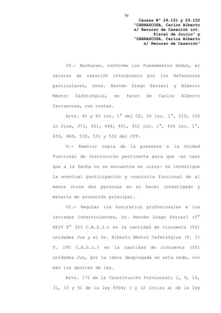 79
                                            Causas Nº 29.151 y 29.152
                                          “CARRASCOSA, Carlos Alberto
                                          s/ Recurso de Casación int.
                                                  Fiscal de Juicio” y
                                          “CARRASCOSA, Carlos Alberto
                                              s/ Recurso de Casación”




      IV.- Rechazar, conforme los fundamentos dados, el

recurso     de   casación    interpuesto          por   los    defensores

particulares,      Dres.     Hernán       Diego    Ferrari     y    Alberto

Néstor      Cafetzóglus,      en        favor     de    Carlos      Alberto

Carrascosa, con costas.

      Arts. 45 y 80 inc. 1° del CP, 20 inc. 1°, 210, 335

in fine, 373, 421, 448, 451, 452 inc. 1°, 454 inc. 1°,

456, 460, 530, 531 y 532 del CPP.

      V.-    Remitir    copia      de    la     presente   a   la   Unidad

Funcional de Instrucción pertinente para que –en caso

que a la fecha no se encuentre en curso- se investigue

la eventual participación y coautoría funcional de al

menos otras dos personas en el hecho investigado y

materia de acusación principal.

      VI.- Regular los honorarios profesionales a los

letrados intervinientes, Dr. Hernán Diego Ferrari (T°

XXIV F° 353 C.A.S.I.) en la cantidad de cincuenta (50)

unidades Jus y al Dr. Alberto Néstor Cafetzóglus (T. II

F.   195    C.A.S.I.)   en    la    cantidad       de   cincuenta      (50)

unidades Jus, por la labor desplegada en esta sede, con

más los aportes de ley.

      Arts. 171 de la Constitución Provincial; 1, 9, 16,

31, 33 y 51 de la ley 8904; 1 y 12 inciso a) de la ley
 