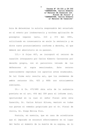 8
                                                 Causas Nº 29.151 y 29.152
                                               “CARRASCOSA, Carlos Alberto
                                               s/ Recurso de Casación int.
                                                       Fiscal de Juicio” y
                                               “CARRASCOSA, Carlos Alberto
                                                   s/ Recurso de Casación”




hora de determinar la autoría responsable del encartado

en el evento por inobservancia y errónea aplicación de

preceptos     legales         (arts.           210     y     373        del        CPP),

solicitando en consecuencia se anule la sentencia y se

dicte nuevo pronunciamiento conforme a derecho, el que

deberá ser absolutorio en su parecer.

    III.- A fojas 467, se incorporó el recurso de

casación interpuesto por Carlos Alberto Carrascosa por

derecho     propio,     con     el    patrocinio             letrado          de     los

defensores       ut     supra        mencionados.                 Este        recurso

esencialmente reproduce los agravios antes enumerados.

De tal forma esto resulta así, que los resúmenes de

ambos     recursos     (fs.     425        y     468)       son     notoriamente

similares.

    IV.-     A   fs.    475/480       obra           acta    de    la    audiencia

prevista en el art. 456 del CPP para el informe oral,

oportunidad      en    la   cual      el       señor        Fiscal       ante       esta

Casación, Dr. Carlos Arturo Altuve, mantuvo en todas

sus partes el remedio propiciado por el Sr. Fiscal de

Juicio, Dr. Diego Molina Pico.

    Postula, en esencia, que en caso de acreditarse

que el imputado se encontró efectivamente en el lugar

del hecho al momento de la muerte de su esposa, se lo
 