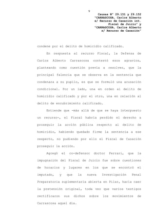 9
                                                Causas Nº 29.151 y 29.152
                                              “CARRASCOSA, Carlos Alberto
                                              s/ Recurso de Casación int.
                                                      Fiscal de Juicio” y
                                              “CARRASCOSA, Carlos Alberto
                                                  s/ Recurso de Casación”




condene por el delito de homicidio calificado.

      En   respuesta          al    recurso     Fiscal,    la       Defensa   de

Carlos     Alberto        Carrascosa          contestó     esos      agravios,

planteando     como       cuestión       previa    a     resolver,      que   la

principal falencia que se observa en la sentencia que

condenara a su pupilo, es que se formuló una acusación

condicional. Por un lado, una en orden al delito de

homicidio calificado y por el otro, una en relación al

delito de encubrimiento calificado.

      Entiende que -más allá de que se haya interpuesto

un recurso-, el Fiscal habría perdido el derecho a

proseguir    la     acción          pública     respecto       al   delito    de

homicidio, habiendo quedado firme la sentencia a ese

respecto, no pudiendo por ello el Fiscal de Casación

proseguir la acción.

      Agregó       el    co-defensor          doctor     Ferrari,      que    la

impugnación del Fiscal de Juicio fue sobre cuestiones

de   horarios      y     lugares        en   los   que    se    encontró      el

imputado,      y        que        la   nueva      Investigación         Penal

Preparatoria suplementaria abierta en Pilar, haría caer

la pretensión original, toda vez que varios testigos

rectificaron        sus       dichos     sobre     los     movimientos        de

Carrascosa aquel día.
 