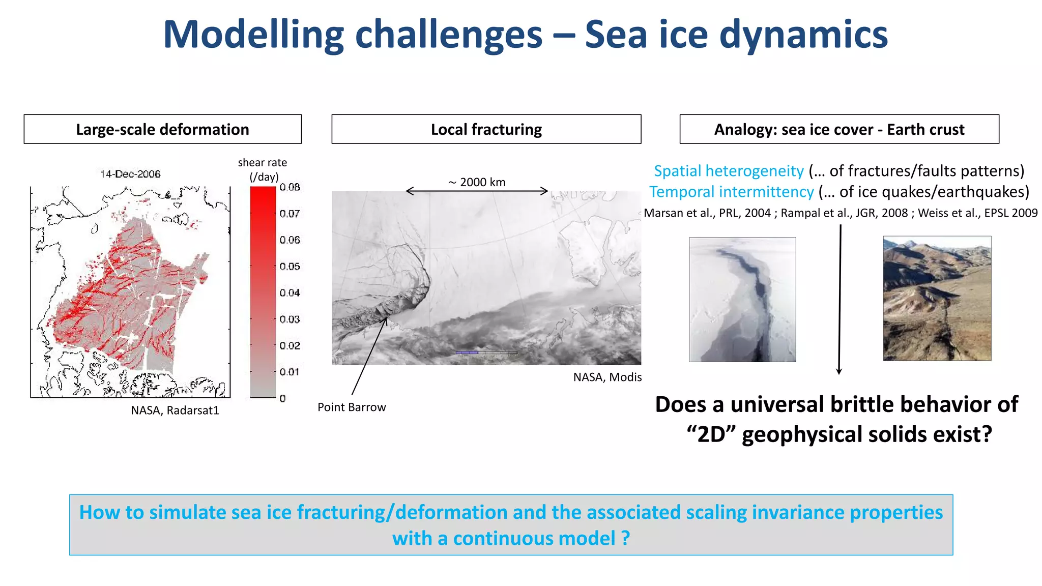Modelling challenges – Sea ice dynamics
shear rate
(/day)
NASA, Modis
NASA, Radarsat1
How to simulate sea ice fracturing/deformation and the associated scaling invariance properties
with a continuous model ?
Spatial heterogeneity (… of fractures/faults patterns)
Temporal intermittency (… of ice quakes/earthquakes)
Does a universal brittle behavior of
“2D” geophysical solids exist?
Analogy: sea ice cover - Earth crustLarge-scale deformation Local fracturing
Marsan et al., PRL, 2004 ; Rampal et al., JGR, 2008 ; Weiss et al., EPSL 2009
Point Barrow
∼ 2000 km
 