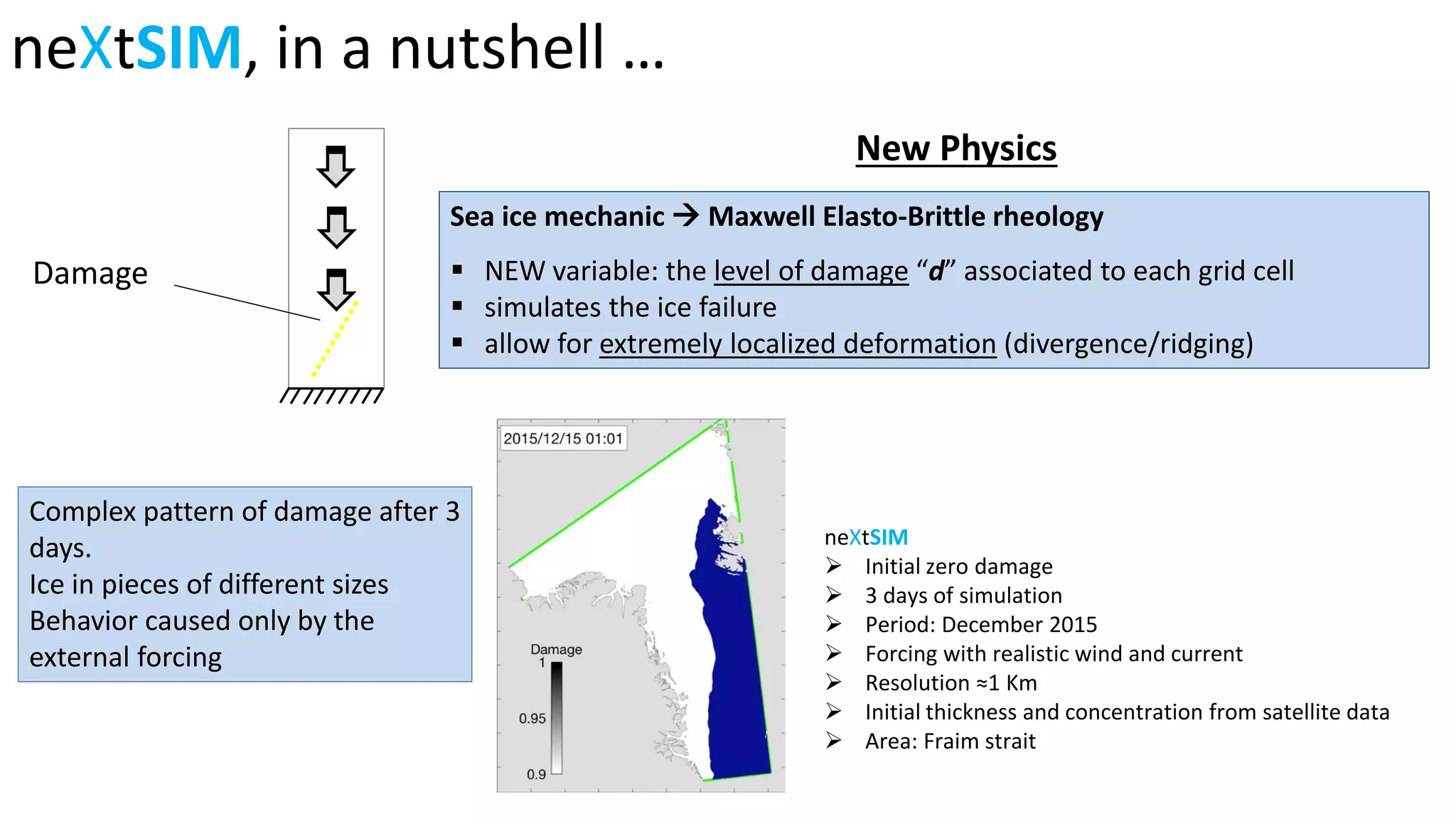 Sea ice mechanic  Maxwell Elasto-Brittle rheology
 NEW variable: the level of damage “d” associated to each grid cell
 simulates the ice failure
 allow for extremely localized deformation (divergence/ridging)
New Physics
neXtSIM, in a nutshell …
Damage
neXtSIM
Initial zero damage
3 days of simulation
Period: December 2015
Forcing with realistic wind and current
Resolution ≈1 Km
Initial thickness and concentration from satellite data
Area: Fraim strait
Complex pattern of damage after 3
days.
Ice in pieces of different sizes
Behavior caused only by the
external forcing
 