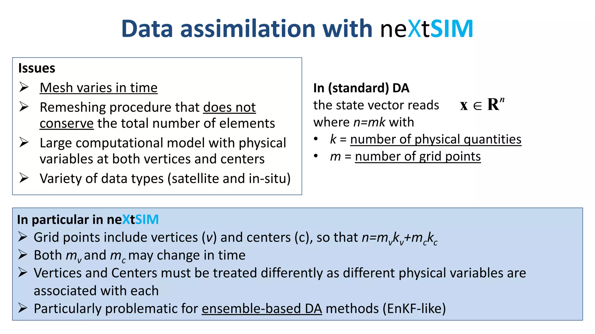 Data assimilation with neXtSIM
Issues
 Mesh varies in time
 Remeshing procedure that does not
conserve the total number of elements
 Large computational model with physical
variables at both vertices and centers
 Variety of data types (satellite and in-situ)
In (standard) DA
the state vector reads
where n=mk with
• k = number of physical quantities
• m = number of grid points
In particular in neXtSIM
 Grid points include vertices (v) and centers (c), so that n=mvkv+mckc
 Both mv and mc may change in time
 Vertices and Centers must be treated differently as different physical variables are
associated with each
 Particularly problematic for ensemble-based DA methods (EnKF-like)
 