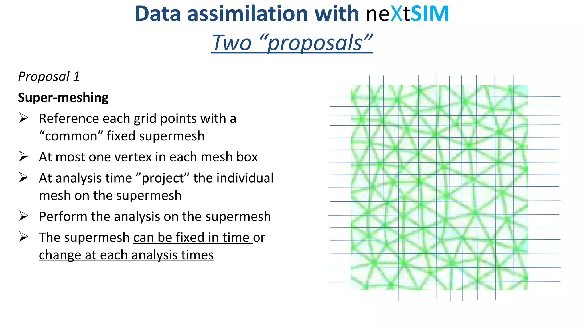 Data assimilation with neXtSIM
Two “proposals”
Proposal 1
Super-meshing
Reference each grid points with a
“common” fixed supermesh
At most one vertex in each mesh box
At analysis time ”project” the individual
mesh on the supermesh
Perform the analysis on the supermesh
The supermesh can be fixed in time or
change at each analysis times
 