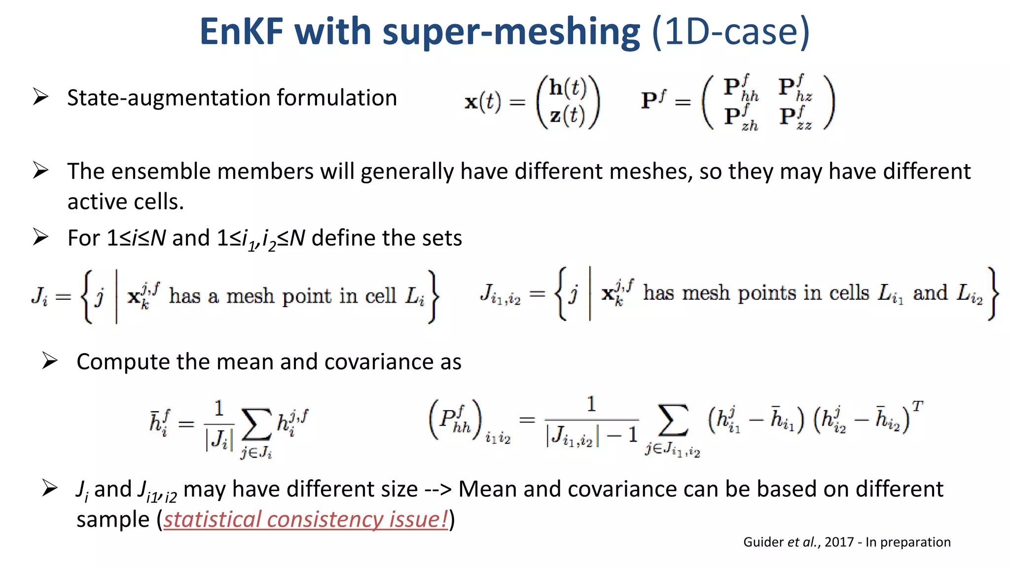  The ensemble members will generally have different meshes, so they may have different
active cells.
 For 1≤i≤N and 1≤i1,i2≤N define the sets
EnKF with super-meshing (1D-case)
 State-augmentation formulation
 Compute the mean and covariance as
 Ji and Ji1,i2 may have different size --> Mean and covariance can be based on different
sample (statistical consistency issue!)
Guider et al., 2017 - In preparation
 