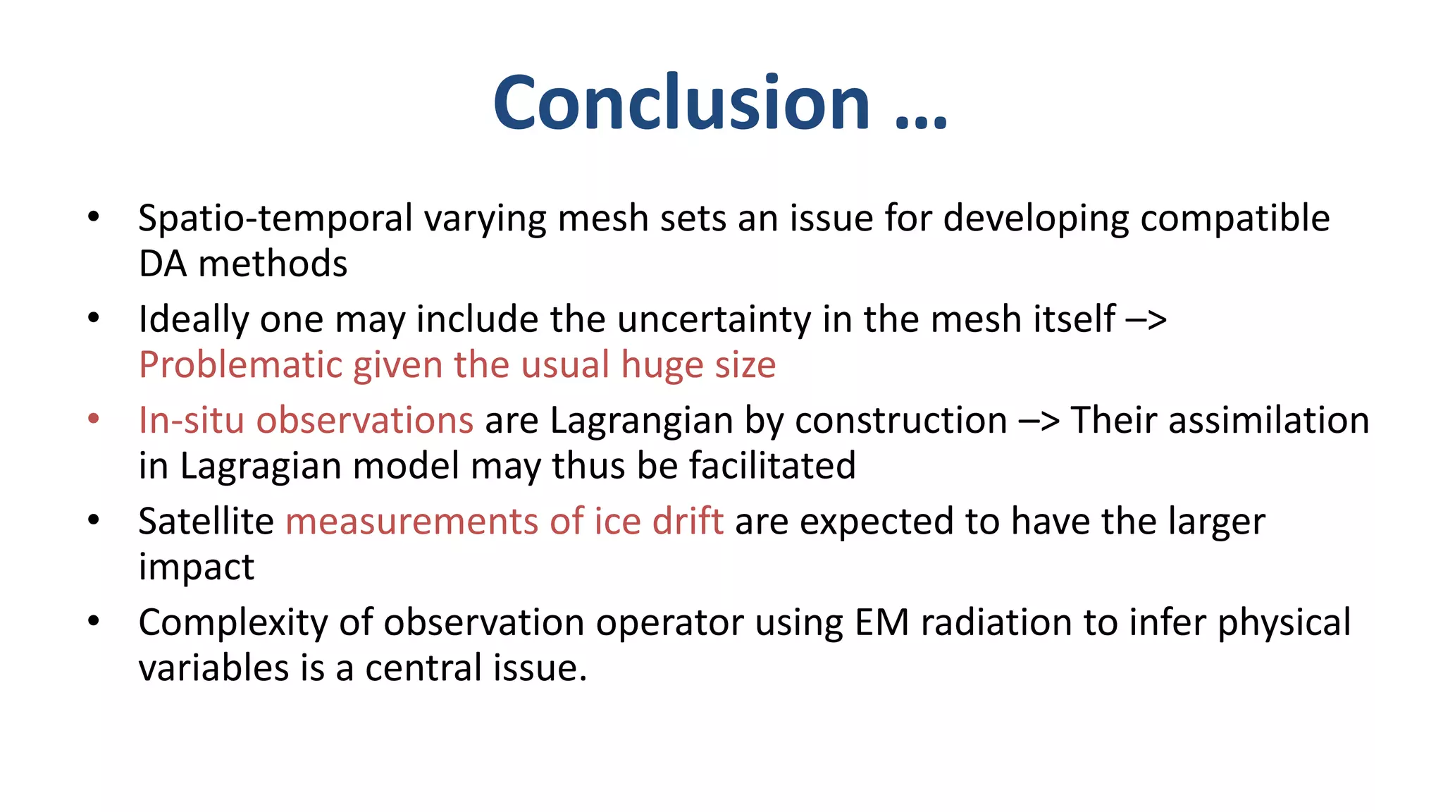 Conclusion …
• Spatio-temporal varying mesh sets an issue for developing compatible
DA methods
• Ideally one may include the uncertainty in the mesh itself –>
Problematic given the usual huge size
• In-situ observations are Lagrangian by construction –> Their assimilation
in Lagragian model may thus be facilitated
• Satellite measurements of ice drift are expected to have the larger
impact
• Complexity of observation operator using EM radiation to infer physical
variables is a central issue.
 