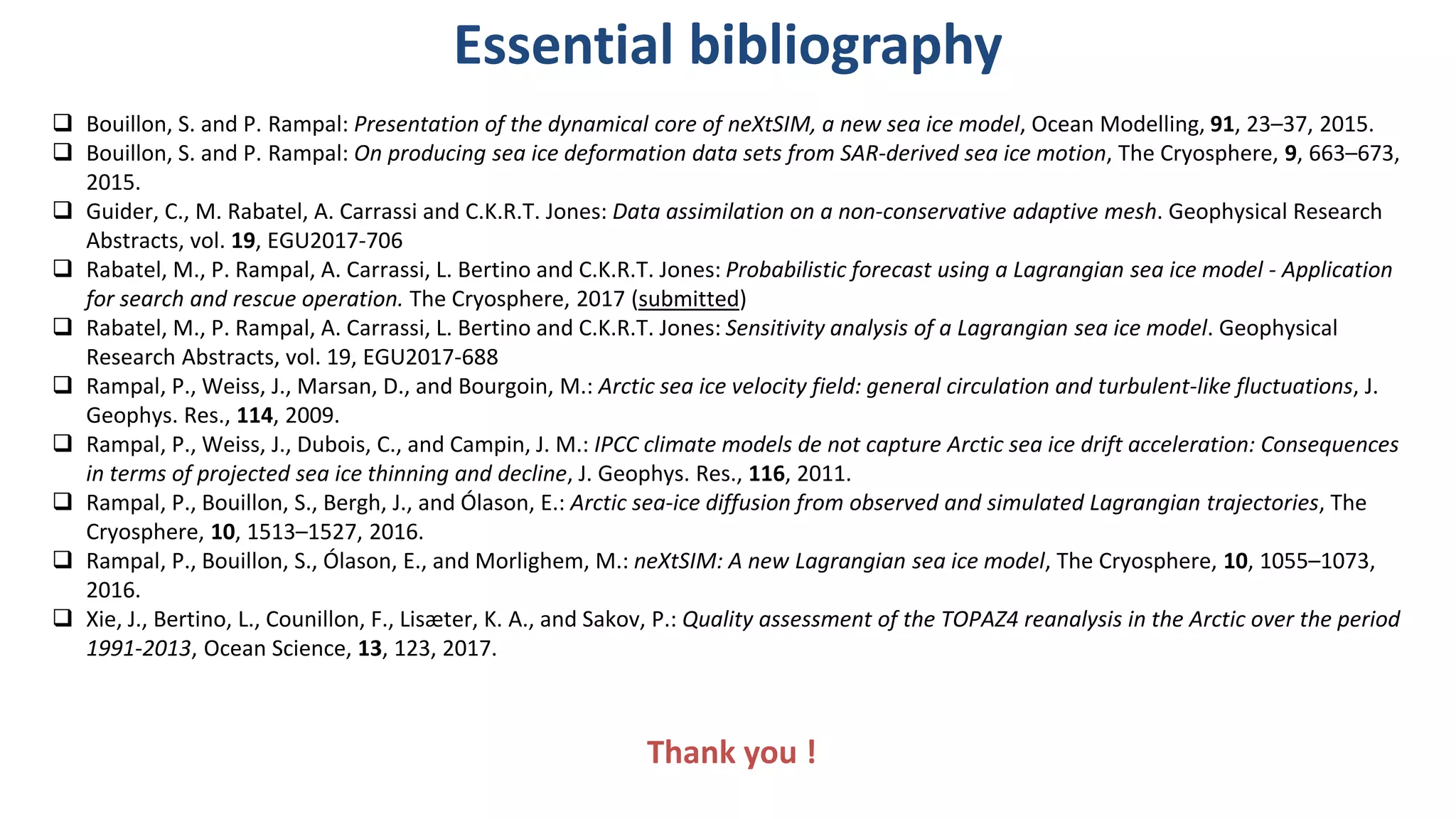 Essential bibliography
Bouillon, S. and P. Rampal: Presentation of the dynamical core of neXtSIM, a new sea ice model, Ocean Modelling, 91, 23–37, 2015.
Bouillon, S. and P. Rampal: On producing sea ice deformation data sets from SAR-derived sea ice motion, The Cryosphere, 9, 663–673,
2015.
Guider, C., M. Rabatel, A. Carrassi and C.K.R.T. Jones: Data assimilation on a non-conservative adaptive mesh. Geophysical Research
Abstracts, vol. 19, EGU2017-706
Rabatel, M., P. Rampal, A. Carrassi, L. Bertino and C.K.R.T. Jones: Probabilistic forecast using a Lagrangian sea ice model - Application
for search and rescue operation. The Cryosphere, 2017 (submitted)
Rabatel, M., P. Rampal, A. Carrassi, L. Bertino and C.K.R.T. Jones: Sensitivity analysis of a Lagrangian sea ice model. Geophysical
Research Abstracts, vol. 19, EGU2017-688
Rampal , P., Weiss, J., Marsan, D., and Bourgoin, M.: Arctic sea ice velocity field: general circulation and turbulent-like fluctuations, J.
Geophys. Res., 114, 2009.
Rampal , P., Weiss, J., Dubois, C., and Campin, J. M.: IPCC climate models de not capture Arctic sea ice drift acceleration: Consequences
in terms of projected sea ice thinning and decline, J. Geophys. Res., 116, 2011.
Rampal , P., Bouillon, S., Bergh, J., and Ólason, E.: Arctic sea-ice diffusion from observed and simulated Lagrangian trajectories, The
Cryosphere, 10, 1513–1527, 2016.
Rampal , P., Bouillon, S., Ólason, E., and Morlighem, M.: neXtSIM: A new Lagrangian sea ice model, The Cryosphere, 10, 1055–1073,
2016.
Xie , J., Bertino, L., Counillon, F., Lisæter, K. A., and Sakov, P.: Quality assessment of the TOPAZ4 reanalysis in the Arctic over the period
1991-2013, Ocean Science, 13, 123, 2017.
Thank you !
 