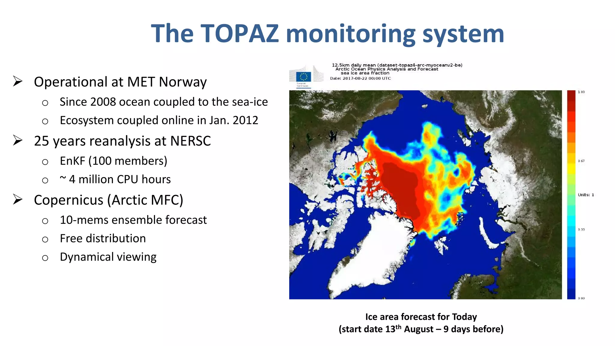 The TOPAZ monitoring system
 Operational at MET Norway
o Since 2008 ocean coupled to the sea-ice
o Ecosystem coupled online in Jan. 2012
 25 years reanalysis at NERSC
o EnKF (100 members)
o ~ 4 million CPU hours
 Copernicus (Arctic MFC)
o 10-mems ensemble forecast
o Free distribution
o Dynamical viewing
Ice area forecast for Today
(start date 13th August – 9 days before)
 