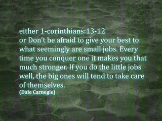 either	
  1-­‐corinthians:13-­‐12	
  	
  
or	
  Don't	
  be	
  afraid	
  to	
  give	
  your	
  best	
  to	
  
what	
  seemingly	
  are	
  small	
  jobs.	
  Every	
  
time	
  you	
  conquer	
  one	
  it	
  makes	
  you	
  that	
  
much	
  stronger.	
  If	
  you	
  do	
  the	
  little	
  jobs	
  
well,	
  the	
  big	
  ones	
  will	
  tend	
  to	
  take	
  care	
  
of	
  themselves.	
  
(Dale	
  Carnegie)
 