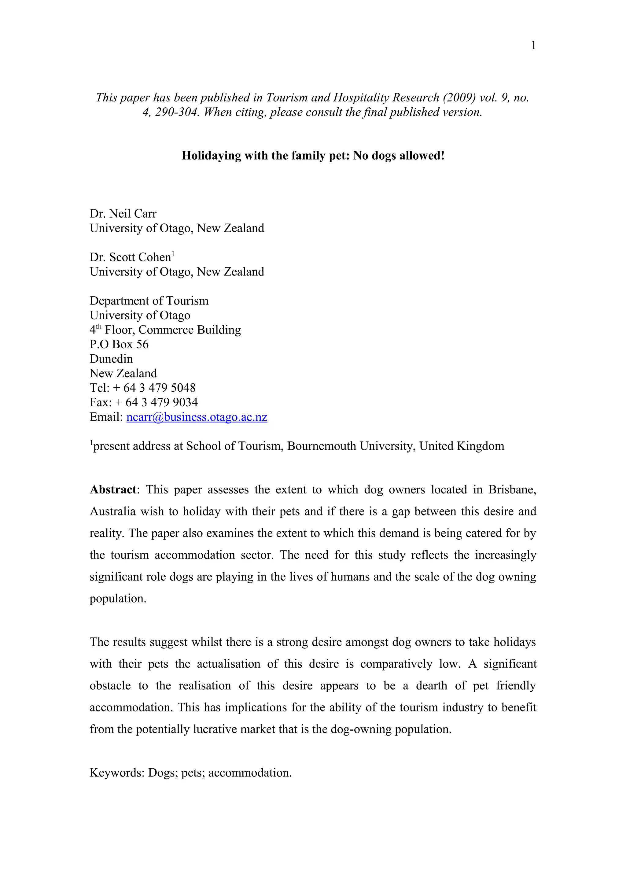 1



    This paper has been published in Tourism and Hospitality Research (2009) vol. 9, no.
             4, 290-304. When citing, please consult the final published version.


                    Holidaying with the family pet: No dogs allowed!



Dr. Neil Carr
University of Otago, New Zealand

Dr. Scott Cohen1
University of Otago, New Zealand

Department of Tourism
University of Otago
4th Floor, Commerce Building
P.O Box 56
Dunedin
New Zealand
Tel: + 64 3 479 5048
Fax: + 64 3 479 9034
Email: ncarr@business.otago.ac.nz
1
 present address at School of Tourism, Bournemouth University, United Kingdom


Abstract: This paper assesses the extent to which dog owners located in Brisbane,
Australia wish to holiday with their pets and if there is a gap between this desire and
reality. The paper also examines the extent to which this demand is being catered for by
the tourism accommodation sector. The need for this study reflects the increasingly
significant role dogs are playing in the lives of humans and the scale of the dog owning
population.


The results suggest whilst there is a strong desire amongst dog owners to take holidays
with their pets the actualisation of this desire is comparatively low. A significant
obstacle to the realisation of this desire appears to be a dearth of pet friendly
accommodation. This has implications for the ability of the tourism industry to benefit
from the potentially lucrative market that is the dog-owning population.


Keywords: Dogs; pets; accommodation.
 