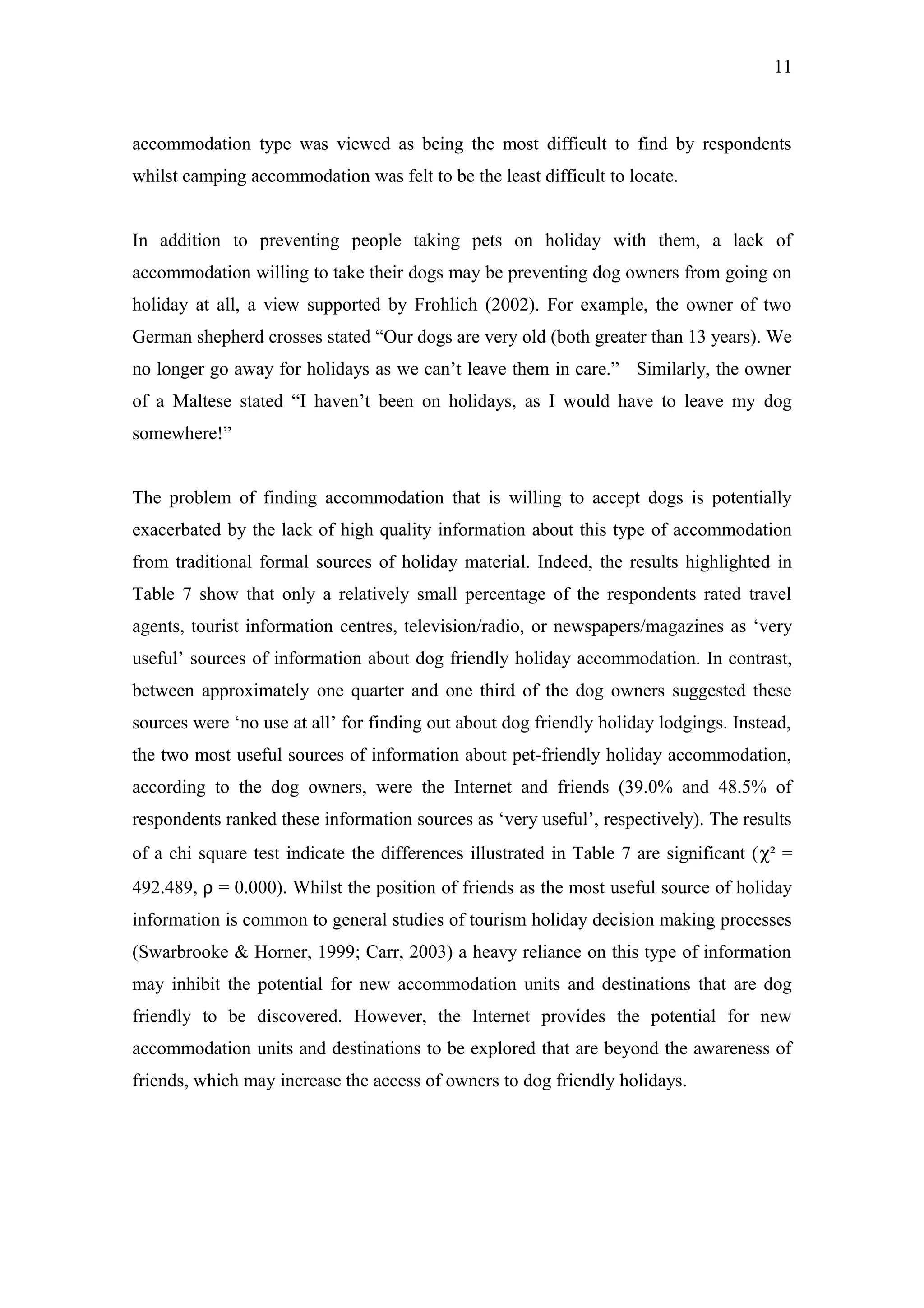 11



accommodation type was viewed as being the most difficult to find by respondents
whilst camping accommodation was felt to be the least difficult to locate.


In addition to preventing people taking pets on holiday with them, a lack of
accommodation willing to take their dogs may be preventing dog owners from going on
holiday at all, a view supported by Frohlich (2002). For example, the owner of two
German shepherd crosses stated “Our dogs are very old (both greater than 13 years). We
no longer go away for holidays as we can’t leave them in care.” Similarly, the owner
of a Maltese stated “I haven’t been on holidays, as I would have to leave my dog
somewhere!”


The problem of finding accommodation that is willing to accept dogs is potentially
exacerbated by the lack of high quality information about this type of accommodation
from traditional formal sources of holiday material. Indeed, the results highlighted in
Table 7 show that only a relatively small percentage of the respondents rated travel
agents, tourist information centres, television/radio, or newspapers/magazines as ‘very
useful’ sources of information about dog friendly holiday accommodation. In contrast,
between approximately one quarter and one third of the dog owners suggested these
sources were ‘no use at all’ for finding out about dog friendly holiday lodgings. Instead,
the two most useful sources of information about pet-friendly holiday accommodation,
according to the dog owners, were the Internet and friends (39.0% and 48.5% of
respondents ranked these information sources as ‘very useful’, respectively). The results
of a chi square test indicate the differences illustrated in Table 7 are significant (χ² =
492.489, ρ = 0.000). Whilst the position of friends as the most useful source of holiday
information is common to general studies of tourism holiday decision making processes
(Swarbrooke & Horner, 1999; Carr, 2003) a heavy reliance on this type of information
may inhibit the potential for new accommodation units and destinations that are dog
friendly to be discovered. However, the Internet provides the potential for new
accommodation units and destinations to be explored that are beyond the awareness of
friends, which may increase the access of owners to dog friendly holidays.
 