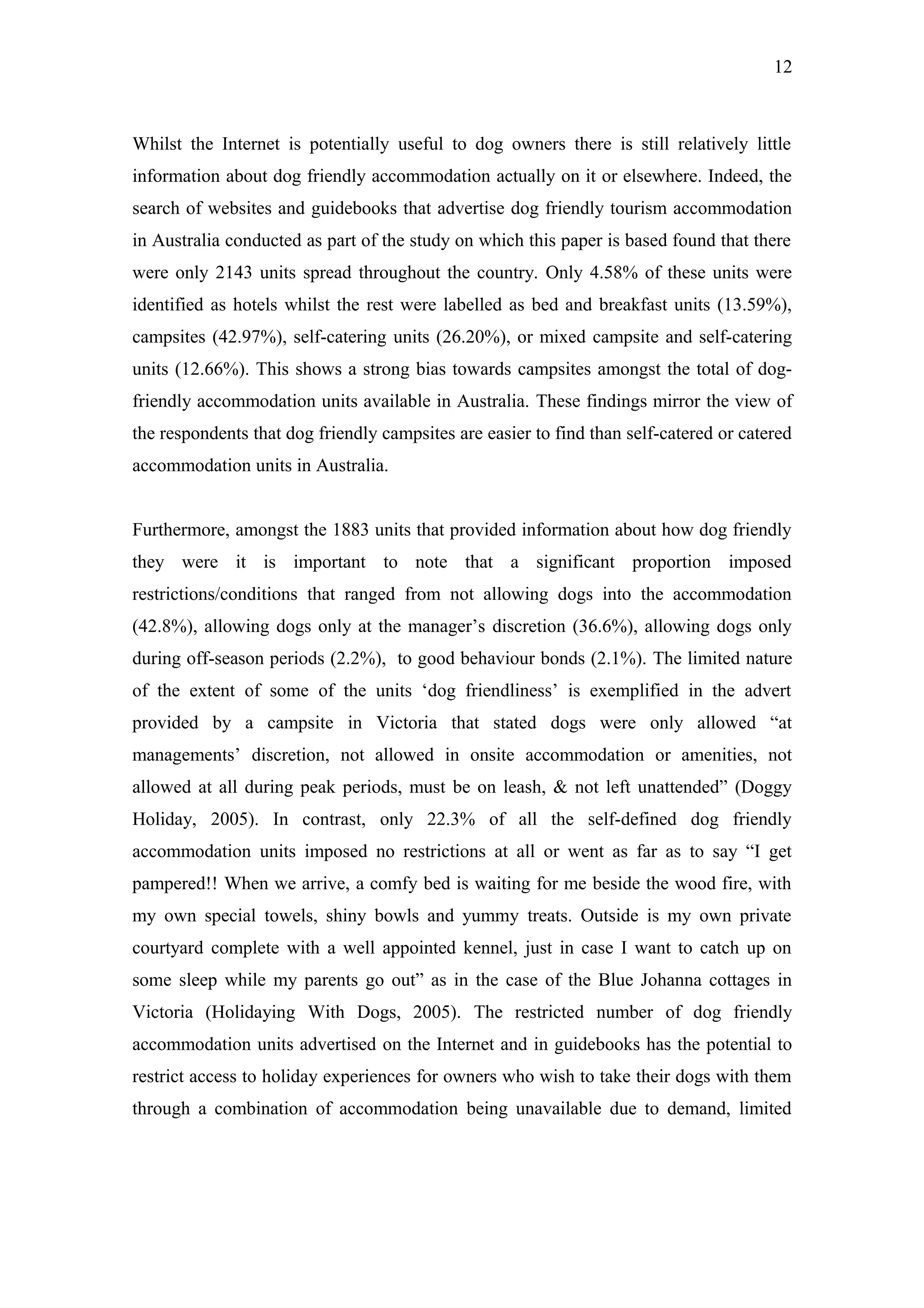 12



Whilst the Internet is potentially useful to dog owners there is still relatively little
information about dog friendly accommodation actually on it or elsewhere. Indeed, the
search of websites and guidebooks that advertise dog friendly tourism accommodation
in Australia conducted as part of the study on which this paper is based found that there
were only 2143 units spread throughout the country. Only 4.58% of these units were
identified as hotels whilst the rest were labelled as bed and breakfast units (13.59%),
campsites (42.97%), self-catering units (26.20%), or mixed campsite and self-catering
units (12.66%). This shows a strong bias towards campsites amongst the total of dog-
friendly accommodation units available in Australia. These findings mirror the view of
the respondents that dog friendly campsites are easier to find than self-catered or catered
accommodation units in Australia.


Furthermore, amongst the 1883 units that provided information about how dog friendly
they were it is important to note that a significant proportion imposed
restrictions/conditions that ranged from not allowing dogs into the accommodation
(42.8%), allowing dogs only at the manager’s discretion (36.6%), allowing dogs only
during off-season periods (2.2%), to good behaviour bonds (2.1%). The limited nature
of the extent of some of the units ‘dog friendliness’ is exemplified in the advert
provided by a campsite in Victoria that stated dogs were only allowed “at
managements’ discretion, not allowed in onsite accommodation or amenities, not
allowed at all during peak periods, must be on leash, & not left unattended” (Doggy
Holiday, 2005). In contrast, only 22.3% of all the self-defined dog friendly
accommodation units imposed no restrictions at all or went as far as to say “I get
pampered!! When we arrive, a comfy bed is waiting for me beside the wood fire, with
my own special towels, shiny bowls and yummy treats. Outside is my own private
courtyard complete with a well appointed kennel, just in case I want to catch up on
some sleep while my parents go out” as in the case of the Blue Johanna cottages in
Victoria (Holidaying With Dogs, 2005). The restricted number of dog friendly
accommodation units advertised on the Internet and in guidebooks has the potential to
restrict access to holiday experiences for owners who wish to take their dogs with them
through a combination of accommodation being unavailable due to demand, limited
 