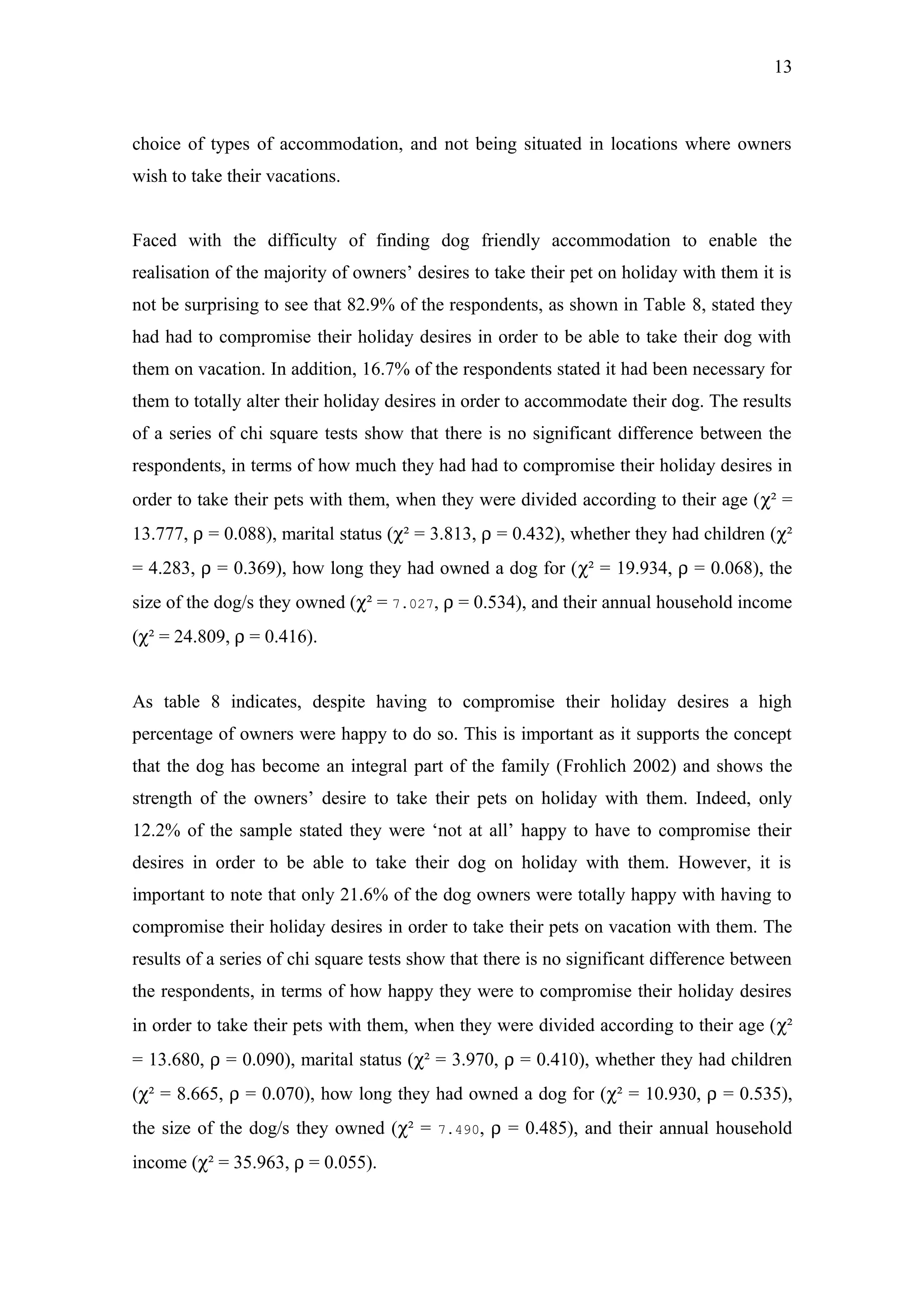 13



choice of types of accommodation, and not being situated in locations where owners
wish to take their vacations.


Faced with the difficulty of finding dog friendly accommodation to enable the
realisation of the majority of owners’ desires to take their pet on holiday with them it is
not be surprising to see that 82.9% of the respondents, as shown in Table 8, stated they
had had to compromise their holiday desires in order to be able to take their dog with
them on vacation. In addition, 16.7% of the respondents stated it had been necessary for
them to totally alter their holiday desires in order to accommodate their dog. The results
of a series of chi square tests show that there is no significant difference between the
respondents, in terms of how much they had had to compromise their holiday desires in
order to take their pets with them, when they were divided according to their age (χ² =
13.777, ρ = 0.088), marital status (χ² = 3.813, ρ = 0.432), whether they had children (χ²
= 4.283, ρ = 0.369), how long they had owned a dog for (χ² = 19.934, ρ = 0.068), the
size of the dog/s they owned (χ² = 7.027, ρ = 0.534), and their annual household income
(χ² = 24.809, ρ = 0.416).


As table 8 indicates, despite having to compromise their holiday desires a high
percentage of owners were happy to do so. This is important as it supports the concept
that the dog has become an integral part of the family (Frohlich 2002) and shows the
strength of the owners’ desire to take their pets on holiday with them. Indeed, only
12.2% of the sample stated they were ‘not at all’ happy to have to compromise their
desires in order to be able to take their dog on holiday with them. However, it is
important to note that only 21.6% of the dog owners were totally happy with having to
compromise their holiday desires in order to take their pets on vacation with them. The
results of a series of chi square tests show that there is no significant difference between
the respondents, in terms of how happy they were to compromise their holiday desires
in order to take their pets with them, when they were divided according to their age (χ²
= 13.680, ρ = 0.090), marital status (χ² = 3.970, ρ = 0.410), whether they had children
(χ² = 8.665, ρ = 0.070), how long they had owned a dog for (χ² = 10.930, ρ = 0.535),
the size of the dog/s they owned (χ² =    7.490,   ρ = 0.485), and their annual household
income (χ² = 35.963, ρ = 0.055).
 
