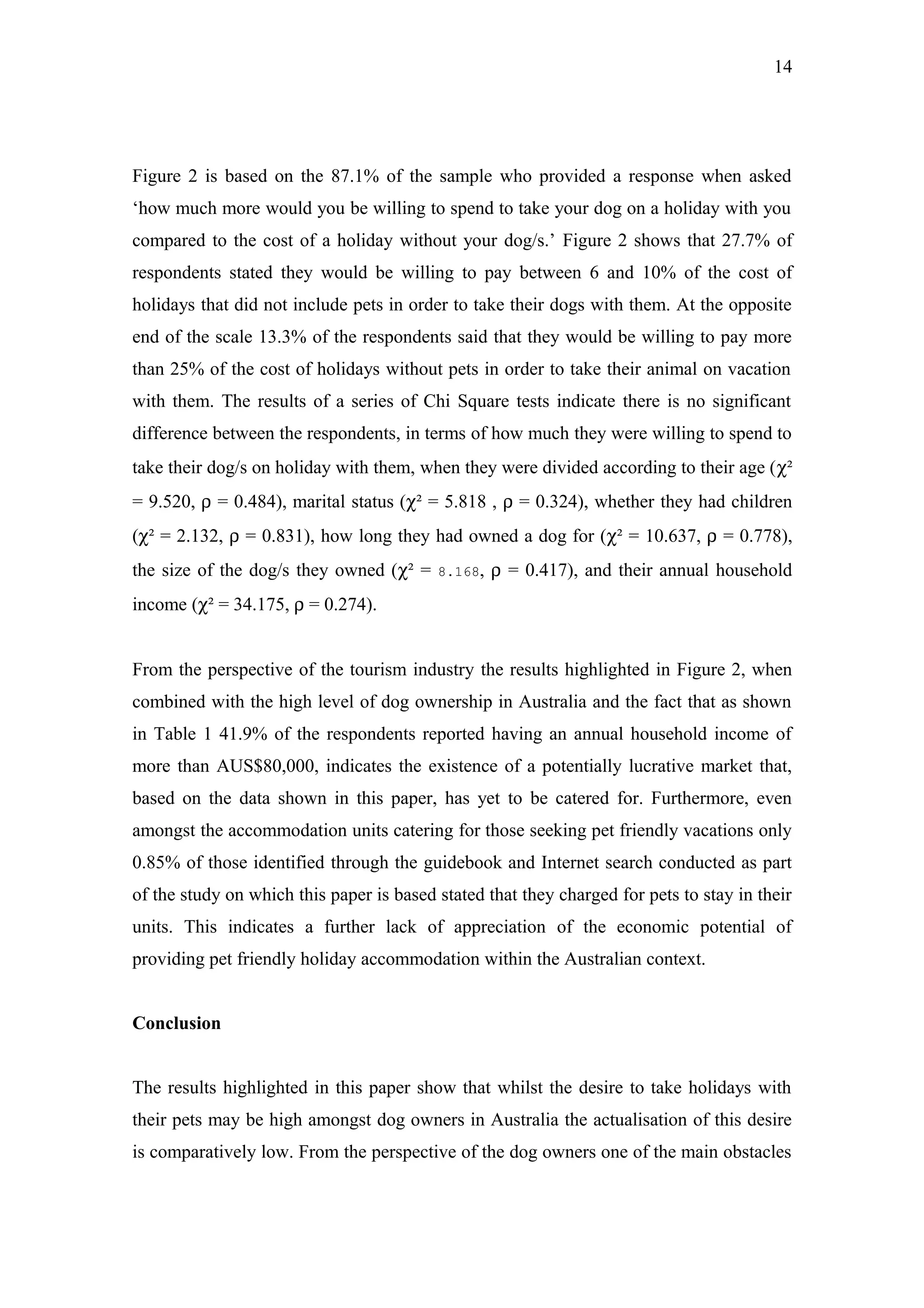 14




Figure 2 is based on the 87.1% of the sample who provided a response when asked
‘how much more would you be willing to spend to take your dog on a holiday with you
compared to the cost of a holiday without your dog/s.’ Figure 2 shows that 27.7% of
respondents stated they would be willing to pay between 6 and 10% of the cost of
holidays that did not include pets in order to take their dogs with them. At the opposite
end of the scale 13.3% of the respondents said that they would be willing to pay more
than 25% of the cost of holidays without pets in order to take their animal on vacation
with them. The results of a series of Chi Square tests indicate there is no significant
difference between the respondents, in terms of how much they were willing to spend to
take their dog/s on holiday with them, when they were divided according to their age (χ²
= 9.520, ρ = 0.484), marital status (χ² = 5.818 , ρ = 0.324), whether they had children
(χ² = 2.132, ρ = 0.831), how long they had owned a dog for (χ² = 10.637, ρ = 0.778),
the size of the dog/s they owned (χ² =    8.168,   ρ = 0.417), and their annual household
income (χ² = 34.175, ρ = 0.274).


From the perspective of the tourism industry the results highlighted in Figure 2, when
combined with the high level of dog ownership in Australia and the fact that as shown
in Table 1 41.9% of the respondents reported having an annual household income of
more than AUS$80,000, indicates the existence of a potentially lucrative market that,
based on the data shown in this paper, has yet to be catered for. Furthermore, even
amongst the accommodation units catering for those seeking pet friendly vacations only
0.85% of those identified through the guidebook and Internet search conducted as part
of the study on which this paper is based stated that they charged for pets to stay in their
units. This indicates a further lack of appreciation of the economic potential of
providing pet friendly holiday accommodation within the Australian context.


Conclusion


The results highlighted in this paper show that whilst the desire to take holidays with
their pets may be high amongst dog owners in Australia the actualisation of this desire
is comparatively low. From the perspective of the dog owners one of the main obstacles
 