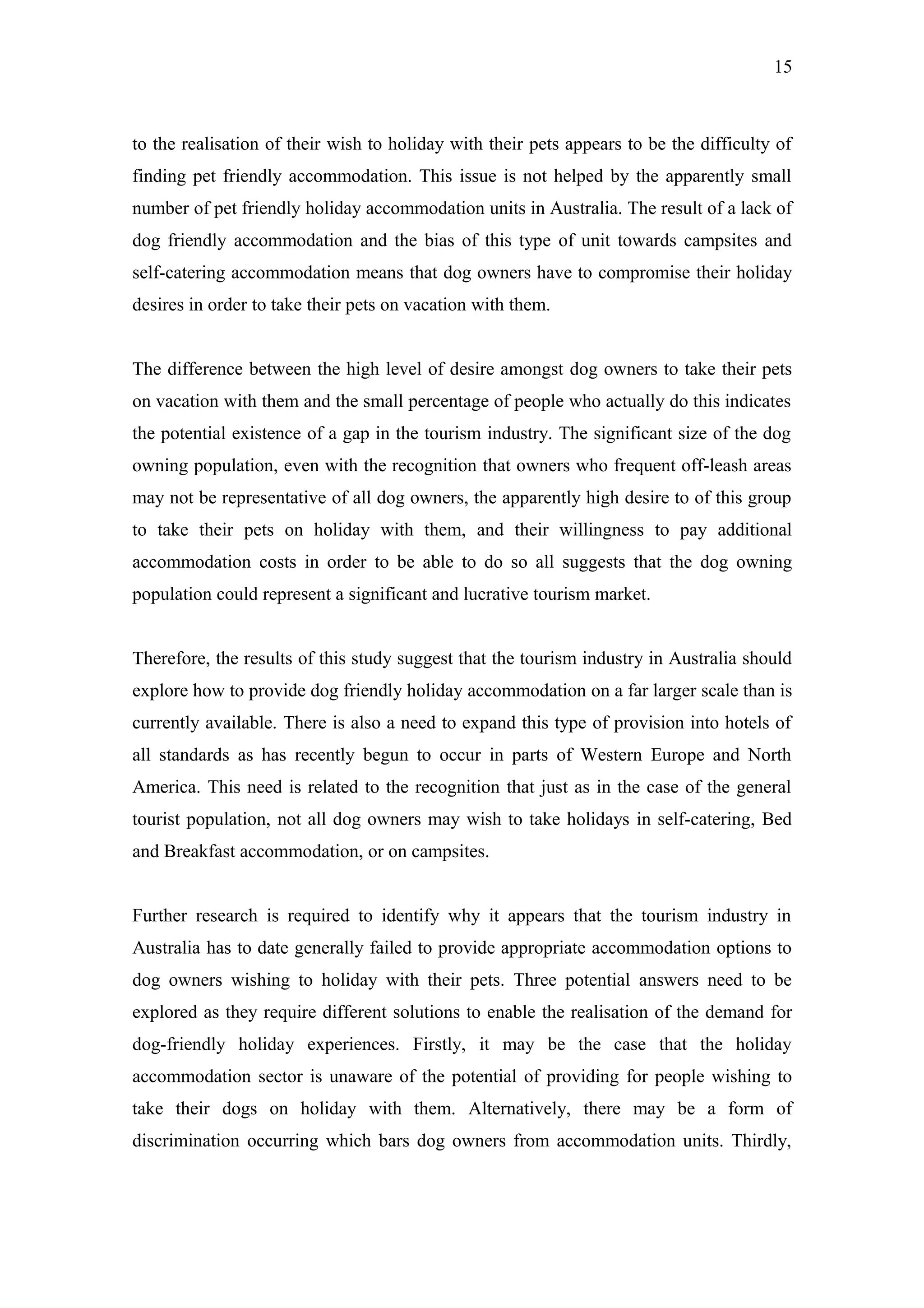 15



to the realisation of their wish to holiday with their pets appears to be the difficulty of
finding pet friendly accommodation. This issue is not helped by the apparently small
number of pet friendly holiday accommodation units in Australia. The result of a lack of
dog friendly accommodation and the bias of this type of unit towards campsites and
self-catering accommodation means that dog owners have to compromise their holiday
desires in order to take their pets on vacation with them.


The difference between the high level of desire amongst dog owners to take their pets
on vacation with them and the small percentage of people who actually do this indicates
the potential existence of a gap in the tourism industry. The significant size of the dog
owning population, even with the recognition that owners who frequent off-leash areas
may not be representative of all dog owners, the apparently high desire to of this group
to take their pets on holiday with them, and their willingness to pay additional
accommodation costs in order to be able to do so all suggests that the dog owning
population could represent a significant and lucrative tourism market.


Therefore, the results of this study suggest that the tourism industry in Australia should
explore how to provide dog friendly holiday accommodation on a far larger scale than is
currently available. There is also a need to expand this type of provision into hotels of
all standards as has recently begun to occur in parts of Western Europe and North
America. This need is related to the recognition that just as in the case of the general
tourist population, not all dog owners may wish to take holidays in self-catering, Bed
and Breakfast accommodation, or on campsites.


Further research is required to identify why it appears that the tourism industry in
Australia has to date generally failed to provide appropriate accommodation options to
dog owners wishing to holiday with their pets. Three potential answers need to be
explored as they require different solutions to enable the realisation of the demand for
dog-friendly holiday experiences. Firstly, it may be the case that the holiday
accommodation sector is unaware of the potential of providing for people wishing to
take their dogs on holiday with them. Alternatively, there may be a form of
discrimination occurring which bars dog owners from accommodation units. Thirdly,
 