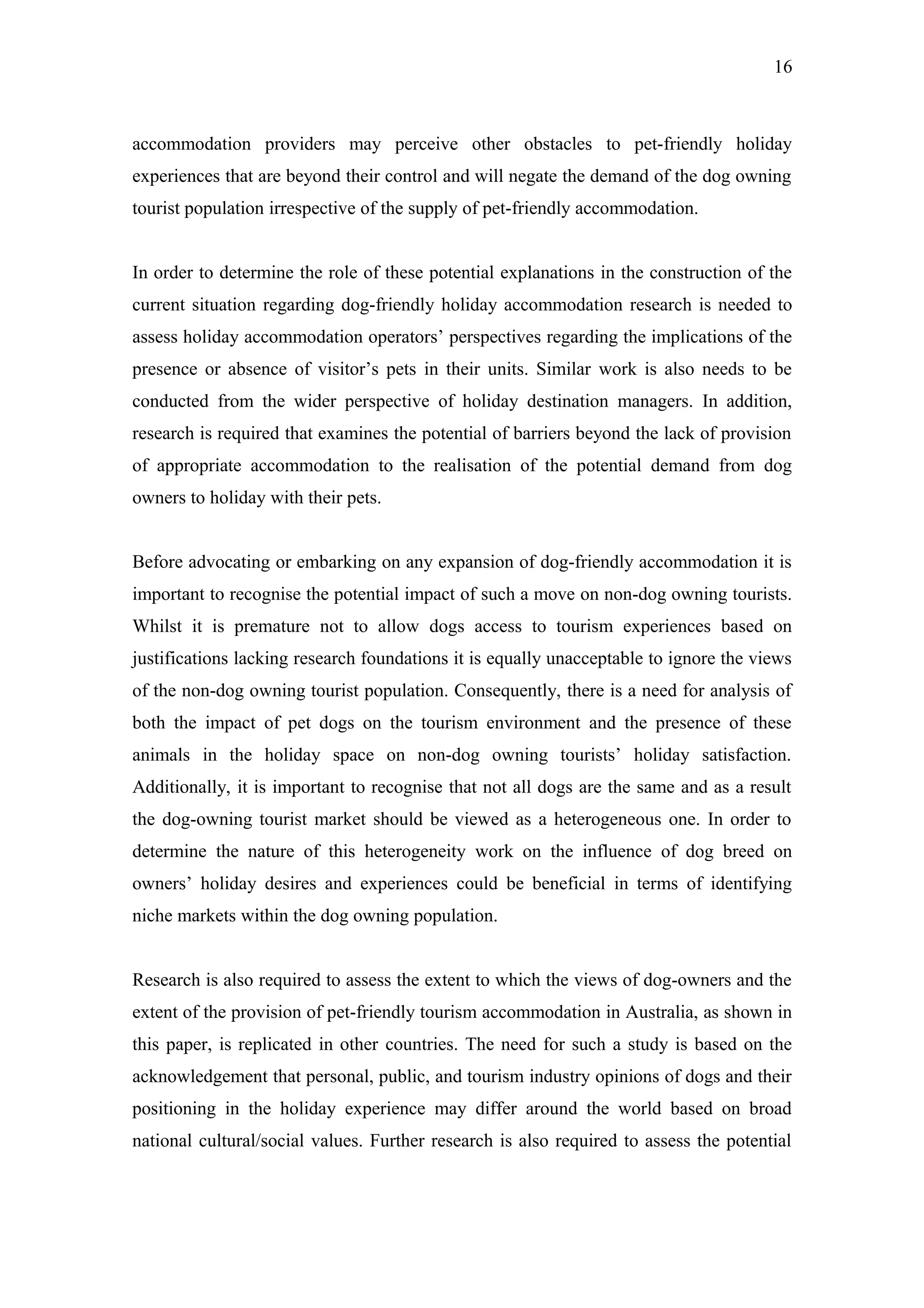 16



accommodation providers may perceive other obstacles to pet-friendly holiday
experiences that are beyond their control and will negate the demand of the dog owning
tourist population irrespective of the supply of pet-friendly accommodation.


In order to determine the role of these potential explanations in the construction of the
current situation regarding dog-friendly holiday accommodation research is needed to
assess holiday accommodation operators’ perspectives regarding the implications of the
presence or absence of visitor’s pets in their units. Similar work is also needs to be
conducted from the wider perspective of holiday destination managers. In addition,
research is required that examines the potential of barriers beyond the lack of provision
of appropriate accommodation to the realisation of the potential demand from dog
owners to holiday with their pets.


Before advocating or embarking on any expansion of dog-friendly accommodation it is
important to recognise the potential impact of such a move on non-dog owning tourists.
Whilst it is premature not to allow dogs access to tourism experiences based on
justifications lacking research foundations it is equally unacceptable to ignore the views
of the non-dog owning tourist population. Consequently, there is a need for analysis of
both the impact of pet dogs on the tourism environment and the presence of these
animals in the holiday space on non-dog owning tourists’ holiday satisfaction.
Additionally, it is important to recognise that not all dogs are the same and as a result
the dog-owning tourist market should be viewed as a heterogeneous one. In order to
determine the nature of this heterogeneity work on the influence of dog breed on
owners’ holiday desires and experiences could be beneficial in terms of identifying
niche markets within the dog owning population.


Research is also required to assess the extent to which the views of dog-owners and the
extent of the provision of pet-friendly tourism accommodation in Australia, as shown in
this paper, is replicated in other countries. The need for such a study is based on the
acknowledgement that personal, public, and tourism industry opinions of dogs and their
positioning in the holiday experience may differ around the world based on broad
national cultural/social values. Further research is also required to assess the potential
 