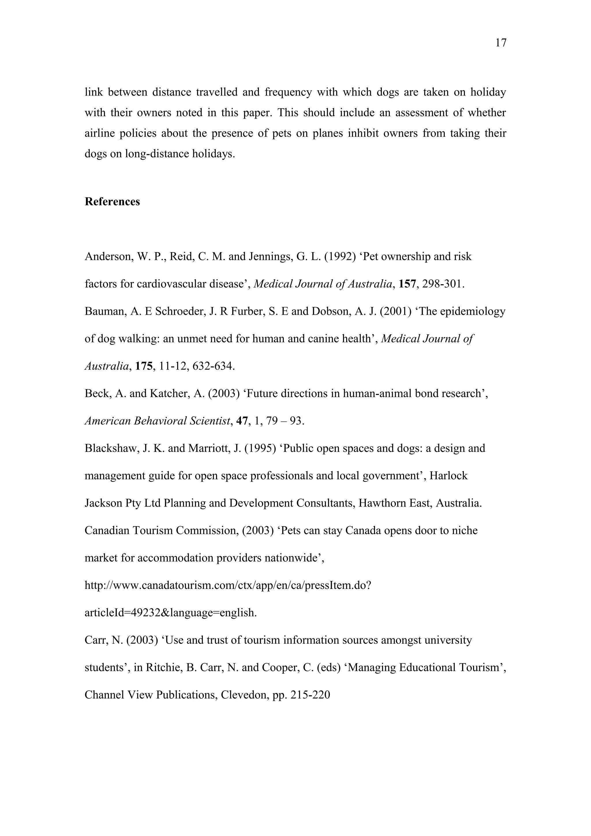 17



link between distance travelled and frequency with which dogs are taken on holiday
with their owners noted in this paper. This should include an assessment of whether
airline policies about the presence of pets on planes inhibit owners from taking their
dogs on long-distance holidays.



References



Anderson, W. P., Reid, C. M. and Jennings, G. L. (1992) ‘Pet ownership and risk

factors for cardiovascular disease’, Medical Journal of Australia, 157, 298-301.

Bauman, A. E Schroeder, J. R Furber, S. E and Dobson, A. J. (2001) ‘The epidemiology

of dog walking: an unmet need for human and canine health’, Medical Journal of

Australia, 175, 11-12, 632-634.

Beck, A. and Katcher, A. (2003) ‘Future directions in human-animal bond research’,

American Behavioral Scientist, 47, 1, 79 – 93.

Blackshaw, J. K. and Marriott, J. (1995) ‘Public open spaces and dogs: a design and

management guide for open space professionals and local government’, Harlock

Jackson Pty Ltd Planning and Development Consultants, Hawthorn East, Australia.

Canadian Tourism Commission, (2003) ‘Pets can stay Canada opens door to niche

market for accommodation providers nationwide’,

http://www.canadatourism.com/ctx/app/en/ca/pressItem.do?

articleId=49232&language=english.

Carr, N. (2003) ‘Use and trust of tourism information sources amongst university

students’, in Ritchie, B. Carr, N. and Cooper, C. (eds) ‘Managing Educational Tourism’,

Channel View Publications, Clevedon, pp. 215-220
 
