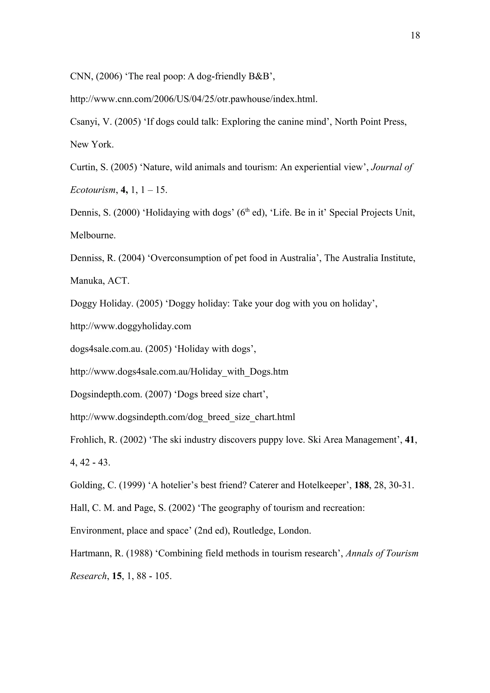 18



CNN, (2006) ‘The real poop: A dog-friendly B&B’,

http://www.cnn.com/2006/US/04/25/otr.pawhouse/index.html.

Csanyi, V. (2005) ‘If dogs could talk: Exploring the canine mind’, North Point Press,

New York.

Curtin, S. (2005) ‘Nature, wild animals and tourism: An experiential view’, Journal of

Ecotourism, 4, 1, 1 – 15.

Dennis, S. (2000) ‘Holidaying with dogs’ (6th ed), ‘Life. Be in it’ Special Projects Unit,

Melbourne.

Denniss, R. (2004) ‘Overconsumption of pet food in Australia’, The Australia Institute,

Manuka, ACT.

Doggy Holiday. (2005) ‘Doggy holiday: Take your dog with you on holiday’,

http://www.doggyholiday.com

dogs4sale.com.au. (2005) ‘Holiday with dogs’,

http://www.dogs4sale.com.au/Holiday_with_Dogs.htm

Dogsindepth.com. (2007) ‘Dogs breed size chart’,

http://www.dogsindepth.com/dog_breed_size_chart.html

Frohlich, R. (2002) ‘The ski industry discovers puppy love. Ski Area Management’, 41,

4, 42 - 43.

Golding, C. (1999) ‘A hotelier’s best friend? Caterer and Hotelkeeper’, 188, 28, 30-31.

Hall, C. M. and Page, S. (2002) ‘The geography of tourism and recreation:

Environment, place and space’ (2nd ed), Routledge, London.

Hartmann, R. (1988) ‘Combining field methods in tourism research’, Annals of Tourism

Research, 15, 1, 88 - 105.
 