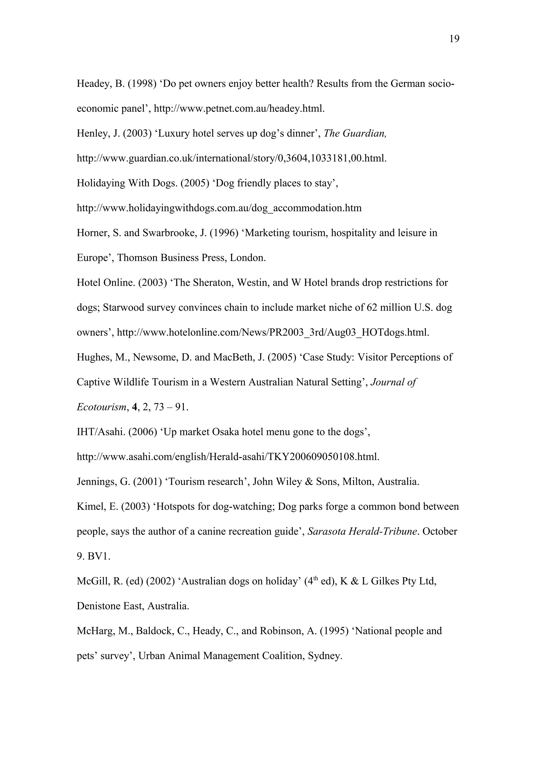 19



Headey, B. (1998) ‘Do pet owners enjoy better health? Results from the German socio-

economic panel’, http://www.petnet.com.au/headey.html.

Henley, J. (2003) ‘Luxury hotel serves up dog’s dinner’, The Guardian,

http://www.guardian.co.uk/international/story/0,3604,1033181,00.html.

Holidaying With Dogs. (2005) ‘Dog friendly places to stay’,

http://www.holidayingwithdogs.com.au/dog_accommodation.htm

Horner, S. and Swarbrooke, J. (1996) ‘Marketing tourism, hospitality and leisure in

Europe’, Thomson Business Press, London.

Hotel Online. (2003) ‘The Sheraton, Westin, and W Hotel brands drop restrictions for

dogs; Starwood survey convinces chain to include market niche of 62 million U.S. dog

owners’, http://www.hotelonline.com/News/PR2003_3rd/Aug03_HOTdogs.html.

Hughes, M., Newsome, D. and MacBeth, J. (2005) ‘Case Study: Visitor Perceptions of

Captive Wildlife Tourism in a Western Australian Natural Setting’, Journal of

Ecotourism, 4, 2, 73 – 91.

IHT/Asahi. (2006) ‘Up market Osaka hotel menu gone to the dogs’,

http://www.asahi.com/english/Herald-asahi/TKY200609050108.html.

Jennings, G. (2001) ‘Tourism research’, John Wiley & Sons, Milton, Australia.

Kimel, E. (2003) ‘Hotspots for dog-watching; Dog parks forge a common bond between

people, says the author of a canine recreation guide’, Sarasota Herald-Tribune. October

9. BV1.

McGill, R. (ed) (2002) ‘Australian dogs on holiday’ (4th ed), K & L Gilkes Pty Ltd,

Denistone East, Australia.

McHarg, M., Baldock, C., Heady, C., and Robinson, A. (1995) ‘National people and

pets’ survey’, Urban Animal Management Coalition, Sydney.
 