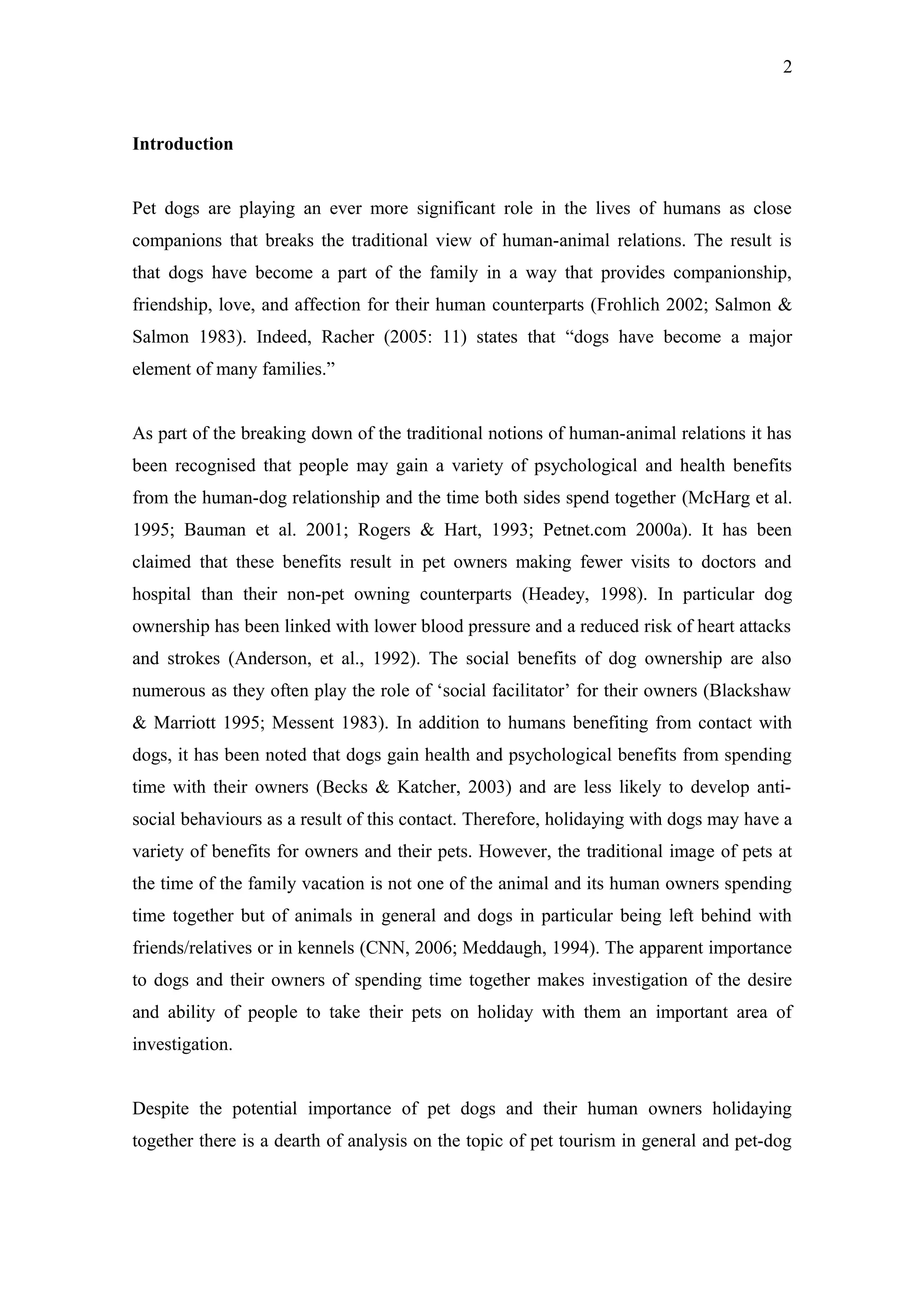 2



Introduction


Pet dogs are playing an ever more significant role in the lives of humans as close
companions that breaks the traditional view of human-animal relations. The result is
that dogs have become a part of the family in a way that provides companionship,
friendship, love, and affection for their human counterparts (Frohlich 2002; Salmon &
Salmon 1983). Indeed, Racher (2005: 11) states that “dogs have become a major
element of many families.”


As part of the breaking down of the traditional notions of human-animal relations it has
been recognised that people may gain a variety of psychological and health benefits
from the human-dog relationship and the time both sides spend together (McHarg et al.
1995; Bauman et al. 2001; Rogers & Hart, 1993; Petnet.com 2000a). It has been
claimed that these benefits result in pet owners making fewer visits to doctors and
hospital than their non-pet owning counterparts (Headey, 1998). In particular dog
ownership has been linked with lower blood pressure and a reduced risk of heart attacks
and strokes (Anderson, et al., 1992). The social benefits of dog ownership are also
numerous as they often play the role of ‘social facilitator’ for their owners (Blackshaw
& Marriott 1995; Messent 1983). In addition to humans benefiting from contact with
dogs, it has been noted that dogs gain health and psychological benefits from spending
time with their owners (Becks & Katcher, 2003) and are less likely to develop anti-
social behaviours as a result of this contact. Therefore, holidaying with dogs may have a
variety of benefits for owners and their pets. However, the traditional image of pets at
the time of the family vacation is not one of the animal and its human owners spending
time together but of animals in general and dogs in particular being left behind with
friends/relatives or in kennels (CNN, 2006; Meddaugh, 1994). The apparent importance
to dogs and their owners of spending time together makes investigation of the desire
and ability of people to take their pets on holiday with them an important area of
investigation.


Despite the potential importance of pet dogs and their human owners holidaying
together there is a dearth of analysis on the topic of pet tourism in general and pet-dog
 