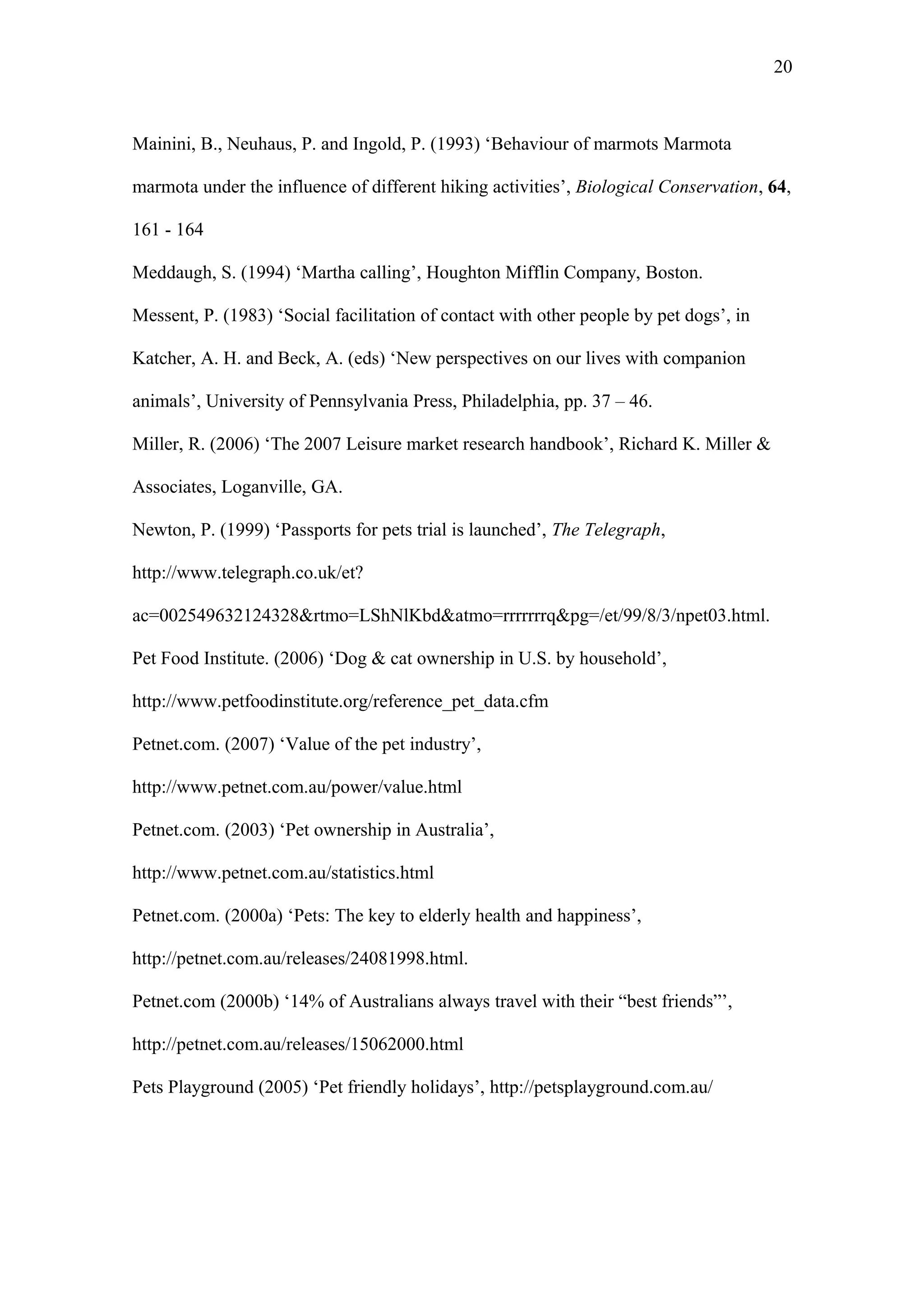 20



Mainini, B., Neuhaus, P. and Ingold, P. (1993) ‘Behaviour of marmots Marmota

marmota under the influence of different hiking activities’, Biological Conservation, 64,

161 - 164

Meddaugh, S. (1994) ‘Martha calling’, Houghton Mifflin Company, Boston.

Messent, P. (1983) ‘Social facilitation of contact with other people by pet dogs’, in

Katcher, A. H. and Beck, A. (eds) ‘New perspectives on our lives with companion

animals’, University of Pennsylvania Press, Philadelphia, pp. 37 – 46.

Miller, R. (2006) ‘The 2007 Leisure market research handbook’, Richard K. Miller &

Associates, Loganville, GA.

Newton, P. (1999) ‘Passports for pets trial is launched’, The Telegraph,

http://www.telegraph.co.uk/et?

ac=002549632124328&rtmo=LShNlKbd&atmo=rrrrrrrq&pg=/et/99/8/3/npet03.html.

Pet Food Institute. (2006) ‘Dog & cat ownership in U.S. by household’,

http://www.petfoodinstitute.org/reference_pet_data.cfm

Petnet.com. (2007) ‘Value of the pet industry’,

http://www.petnet.com.au/power/value.html

Petnet.com. (2003) ‘Pet ownership in Australia’,

http://www.petnet.com.au/statistics.html

Petnet.com. (2000a) ‘Pets: The key to elderly health and happiness’,

http://petnet.com.au/releases/24081998.html.

Petnet.com (2000b) ‘14% of Australians always travel with their “best friends”’,

http://petnet.com.au/releases/15062000.html

Pets Playground (2005) ‘Pet friendly holidays’, http://petsplayground.com.au/
 