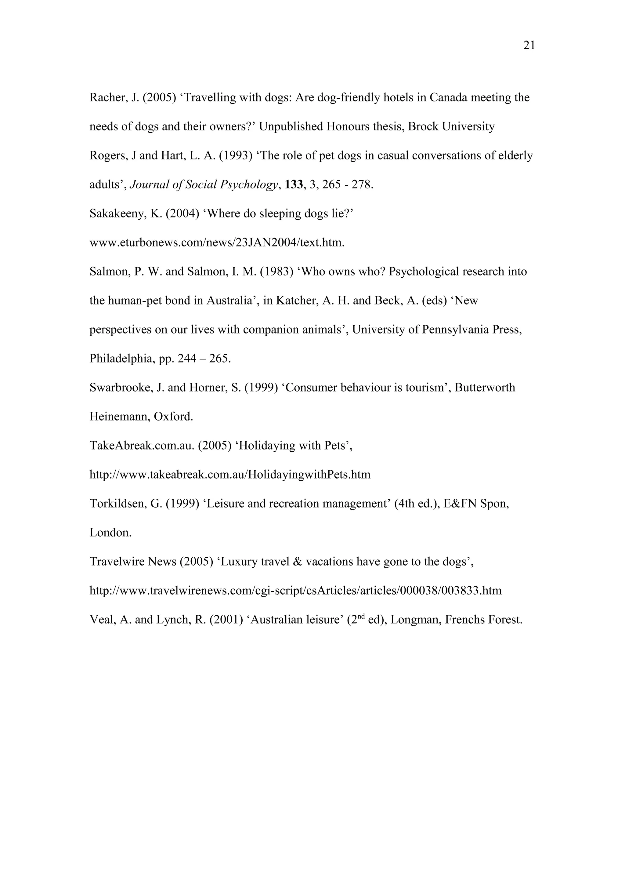 21



Racher, J. (2005) ‘Travelling with dogs: Are dog-friendly hotels in Canada meeting the

needs of dogs and their owners?’ Unpublished Honours thesis, Brock University

Rogers, J and Hart, L. A. (1993) ‘The role of pet dogs in casual conversations of elderly

adults’, Journal of Social Psychology, 133, 3, 265 - 278.

Sakakeeny, K. (2004) ‘Where do sleeping dogs lie?’

www.eturbonews.com/news/23JAN2004/text.htm.

Salmon, P. W. and Salmon, I. M. (1983) ‘Who owns who? Psychological research into

the human-pet bond in Australia’, in Katcher, A. H. and Beck, A. (eds) ‘New

perspectives on our lives with companion animals’, University of Pennsylvania Press,

Philadelphia, pp. 244 – 265.

Swarbrooke, J. and Horner, S. (1999) ‘Consumer behaviour is tourism’, Butterworth

Heinemann, Oxford.

TakeAbreak.com.au. (2005) ‘Holidaying with Pets’,

http://www.takeabreak.com.au/HolidayingwithPets.htm

Torkildsen, G. (1999) ‘Leisure and recreation management’ (4th ed.), E&FN Spon,

London.

Travelwire News (2005) ‘Luxury travel & vacations have gone to the dogs’,

http://www.travelwirenews.com/cgi-script/csArticles/articles/000038/003833.htm

Veal, A. and Lynch, R. (2001) ‘Australian leisure’ (2nd ed), Longman, Frenchs Forest.
 