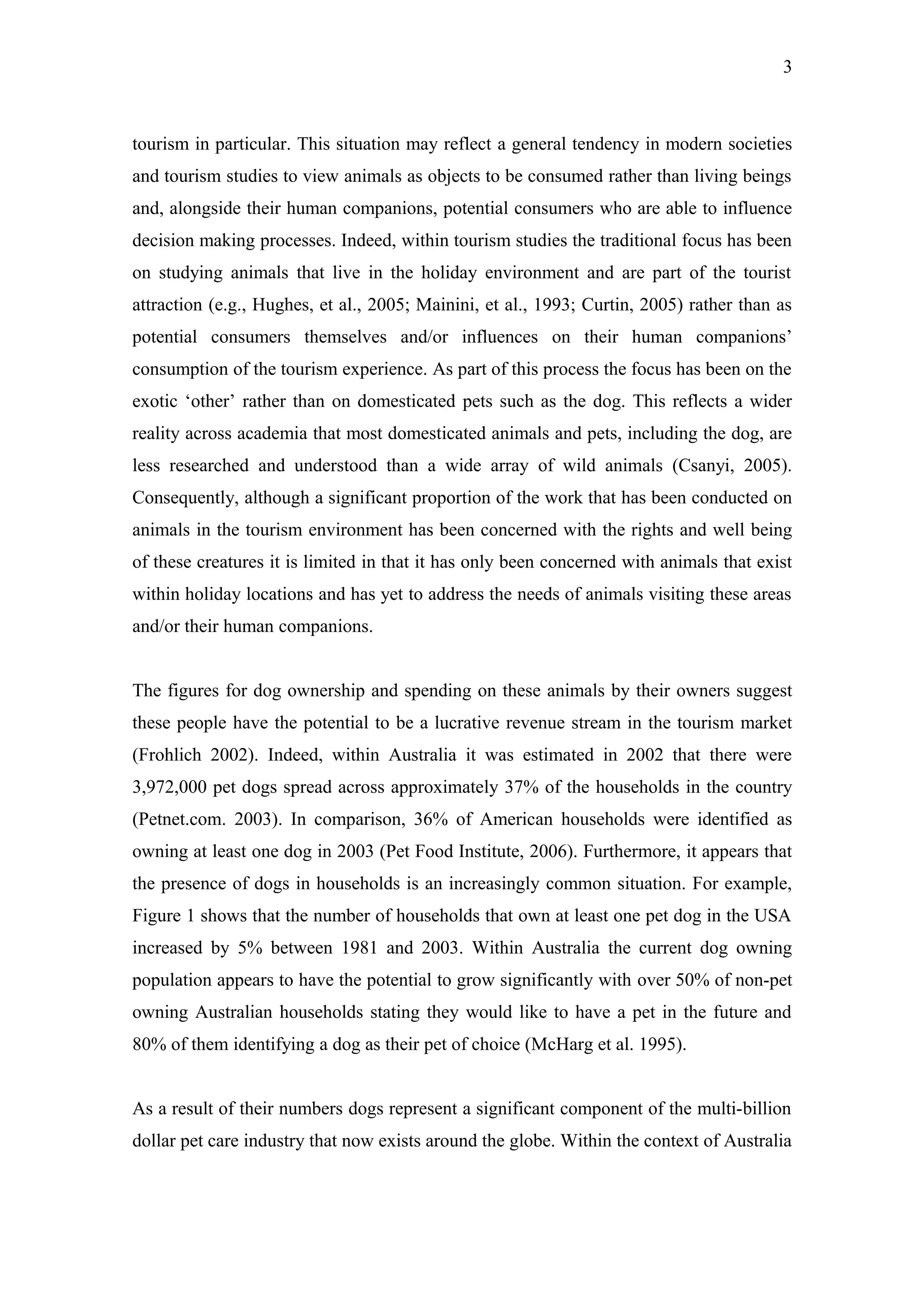 3



tourism in particular. This situation may reflect a general tendency in modern societies
and tourism studies to view animals as objects to be consumed rather than living beings
and, alongside their human companions, potential consumers who are able to influence
decision making processes. Indeed, within tourism studies the traditional focus has been
on studying animals that live in the holiday environment and are part of the tourist
attraction (e.g., Hughes, et al., 2005; Mainini, et al., 1993; Curtin, 2005) rather than as
potential consumers themselves and/or influences on their human companions’
consumption of the tourism experience. As part of this process the focus has been on the
exotic ‘other’ rather than on domesticated pets such as the dog. This reflects a wider
reality across academia that most domesticated animals and pets, including the dog, are
less researched and understood than a wide array of wild animals (Csanyi, 2005).
Consequently, although a significant proportion of the work that has been conducted on
animals in the tourism environment has been concerned with the rights and well being
of these creatures it is limited in that it has only been concerned with animals that exist
within holiday locations and has yet to address the needs of animals visiting these areas
and/or their human companions.


The figures for dog ownership and spending on these animals by their owners suggest
these people have the potential to be a lucrative revenue stream in the tourism market
(Frohlich 2002). Indeed, within Australia it was estimated in 2002 that there were
3,972,000 pet dogs spread across approximately 37% of the households in the country
(Petnet.com. 2003). In comparison, 36% of American households were identified as
owning at least one dog in 2003 (Pet Food Institute, 2006). Furthermore, it appears that
the presence of dogs in households is an increasingly common situation. For example,
Figure 1 shows that the number of households that own at least one pet dog in the USA
increased by 5% between 1981 and 2003. Within Australia the current dog owning
population appears to have the potential to grow significantly with over 50% of non-pet
owning Australian households stating they would like to have a pet in the future and
80% of them identifying a dog as their pet of choice (McHarg et al. 1995).


As a result of their numbers dogs represent a significant component of the multi-billion
dollar pet care industry that now exists around the globe. Within the context of Australia
 