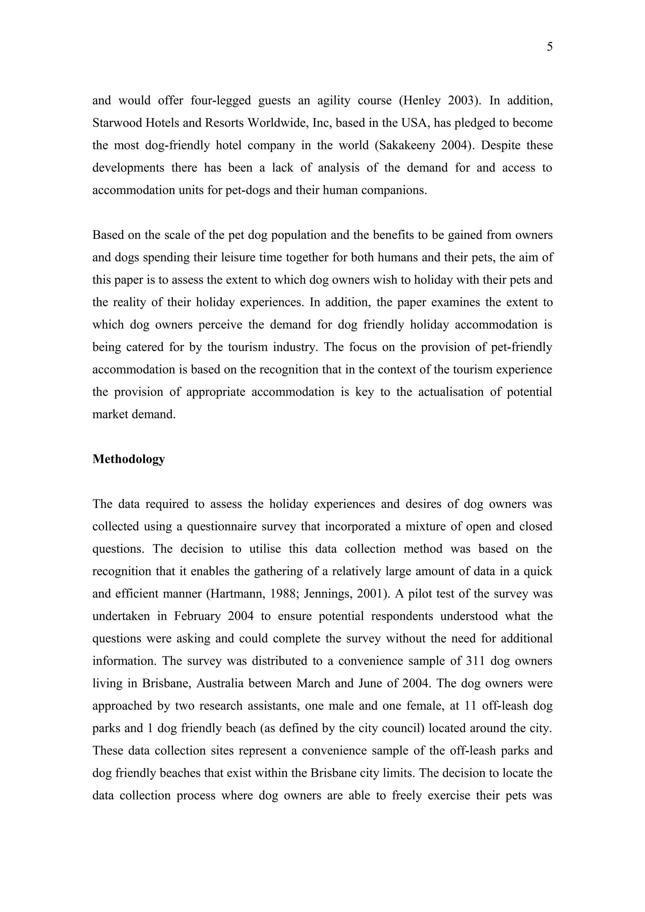 5



and would offer four-legged guests an agility course (Henley 2003). In addition,
Starwood Hotels and Resorts Worldwide, Inc, based in the USA, has pledged to become
the most dog-friendly hotel company in the world (Sakakeeny 2004). Despite these
developments there has been a lack of analysis of the demand for and access to
accommodation units for pet-dogs and their human companions.


Based on the scale of the pet dog population and the benefits to be gained from owners
and dogs spending their leisure time together for both humans and their pets, the aim of
this paper is to assess the extent to which dog owners wish to holiday with their pets and
the reality of their holiday experiences. In addition, the paper examines the extent to
which dog owners perceive the demand for dog friendly holiday accommodation is
being catered for by the tourism industry. The focus on the provision of pet-friendly
accommodation is based on the recognition that in the context of the tourism experience
the provision of appropriate accommodation is key to the actualisation of potential
market demand.


Methodology


The data required to assess the holiday experiences and desires of dog owners was
collected using a questionnaire survey that incorporated a mixture of open and closed
questions. The decision to utilise this data collection method was based on the
recognition that it enables the gathering of a relatively large amount of data in a quick
and efficient manner (Hartmann, 1988; Jennings, 2001). A pilot test of the survey was
undertaken in February 2004 to ensure potential respondents understood what the
questions were asking and could complete the survey without the need for additional
information. The survey was distributed to a convenience sample of 311 dog owners
living in Brisbane, Australia between March and June of 2004. The dog owners were
approached by two research assistants, one male and one female, at 11 off-leash dog
parks and 1 dog friendly beach (as defined by the city council) located around the city.
These data collection sites represent a convenience sample of the off-leash parks and
dog friendly beaches that exist within the Brisbane city limits. The decision to locate the
data collection process where dog owners are able to freely exercise their pets was
 