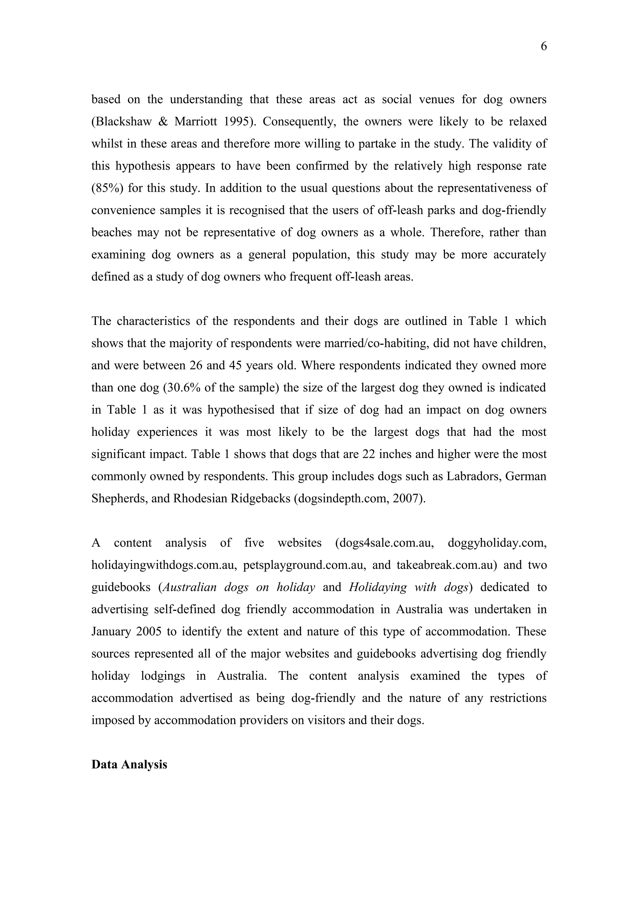 6



based on the understanding that these areas act as social venues for dog owners
(Blackshaw & Marriott 1995). Consequently, the owners were likely to be relaxed
whilst in these areas and therefore more willing to partake in the study. The validity of
this hypothesis appears to have been confirmed by the relatively high response rate
(85%) for this study. In addition to the usual questions about the representativeness of
convenience samples it is recognised that the users of off-leash parks and dog-friendly
beaches may not be representative of dog owners as a whole. Therefore, rather than
examining dog owners as a general population, this study may be more accurately
defined as a study of dog owners who frequent off-leash areas.


The characteristics of the respondents and their dogs are outlined in Table 1 which
shows that the majority of respondents were married/co-habiting, did not have children,
and were between 26 and 45 years old. Where respondents indicated they owned more
than one dog (30.6% of the sample) the size of the largest dog they owned is indicated
in Table 1 as it was hypothesised that if size of dog had an impact on dog owners
holiday experiences it was most likely to be the largest dogs that had the most
significant impact. Table 1 shows that dogs that are 22 inches and higher were the most
commonly owned by respondents. This group includes dogs such as Labradors, German
Shepherds, and Rhodesian Ridgebacks (dogsindepth.com, 2007).


A   content   analysis   of   five   websites   (dogs4sale.com.au,   doggyholiday.com,
holidayingwithdogs.com.au, petsplayground.com.au, and takeabreak.com.au) and two
guidebooks (Australian dogs on holiday and Holidaying with dogs) dedicated to
advertising self-defined dog friendly accommodation in Australia was undertaken in
January 2005 to identify the extent and nature of this type of accommodation. These
sources represented all of the major websites and guidebooks advertising dog friendly
holiday lodgings in Australia. The content analysis examined the types of
accommodation advertised as being dog-friendly and the nature of any restrictions
imposed by accommodation providers on visitors and their dogs.


Data Analysis
 