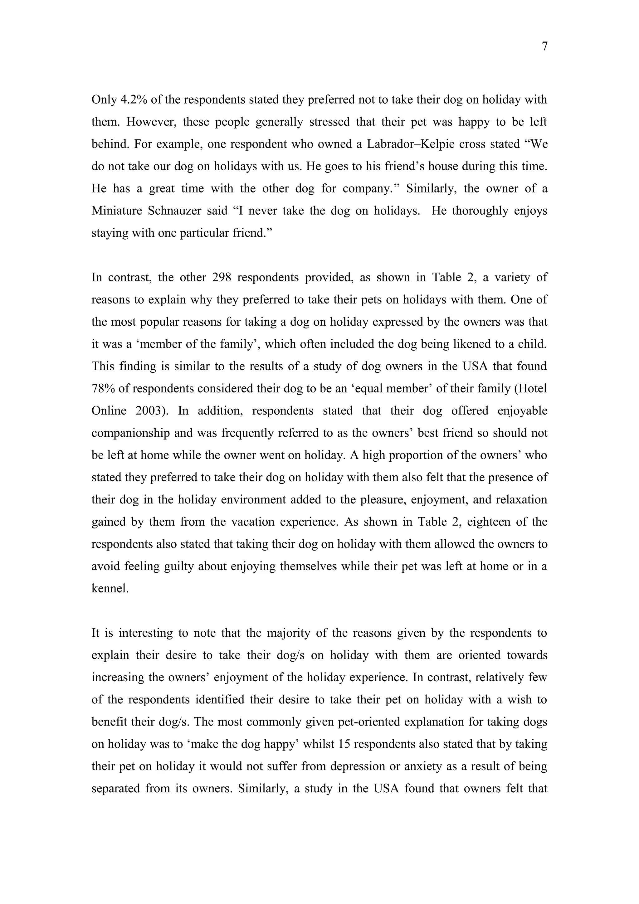 7



Only 4.2% of the respondents stated they preferred not to take their dog on holiday with
them. However, these people generally stressed that their pet was happy to be left
behind. For example, one respondent who owned a Labrador–Kelpie cross stated “We
do not take our dog on holidays with us. He goes to his friend’s house during this time.
He has a great time with the other dog for company.” Similarly, the owner of a
Miniature Schnauzer said “I never take the dog on holidays. He thoroughly enjoys
staying with one particular friend.”


In contrast, the other 298 respondents provided, as shown in Table 2, a variety of
reasons to explain why they preferred to take their pets on holidays with them. One of
the most popular reasons for taking a dog on holiday expressed by the owners was that
it was a ‘member of the family’, which often included the dog being likened to a child.
This finding is similar to the results of a study of dog owners in the USA that found
78% of respondents considered their dog to be an ‘equal member’ of their family (Hotel
Online 2003). In addition, respondents stated that their dog offered enjoyable
companionship and was frequently referred to as the owners’ best friend so should not
be left at home while the owner went on holiday. A high proportion of the owners’ who
stated they preferred to take their dog on holiday with them also felt that the presence of
their dog in the holiday environment added to the pleasure, enjoyment, and relaxation
gained by them from the vacation experience. As shown in Table 2, eighteen of the
respondents also stated that taking their dog on holiday with them allowed the owners to
avoid feeling guilty about enjoying themselves while their pet was left at home or in a
kennel.


It is interesting to note that the majority of the reasons given by the respondents to
explain their desire to take their dog/s on holiday with them are oriented towards
increasing the owners’ enjoyment of the holiday experience. In contrast, relatively few
of the respondents identified their desire to take their pet on holiday with a wish to
benefit their dog/s. The most commonly given pet-oriented explanation for taking dogs
on holiday was to ‘make the dog happy’ whilst 15 respondents also stated that by taking
their pet on holiday it would not suffer from depression or anxiety as a result of being
separated from its owners. Similarly, a study in the USA found that owners felt that
 
