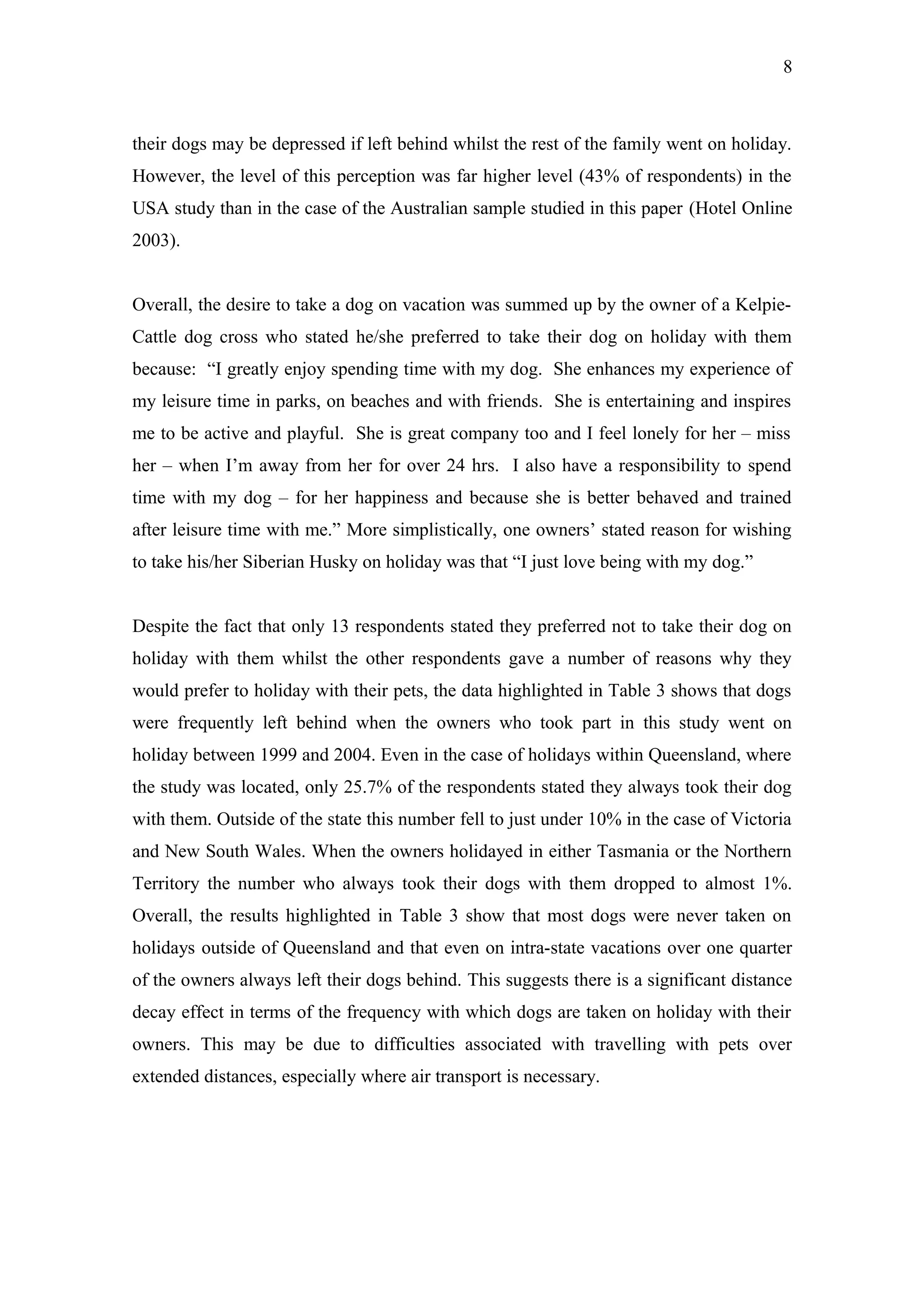 8



their dogs may be depressed if left behind whilst the rest of the family went on holiday.
However, the level of this perception was far higher level (43% of respondents) in the
USA study than in the case of the Australian sample studied in this paper (Hotel Online
2003).


Overall, the desire to take a dog on vacation was summed up by the owner of a Kelpie-
Cattle dog cross who stated he/she preferred to take their dog on holiday with them
because: “I greatly enjoy spending time with my dog. She enhances my experience of
my leisure time in parks, on beaches and with friends. She is entertaining and inspires
me to be active and playful. She is great company too and I feel lonely for her – miss
her – when I’m away from her for over 24 hrs. I also have a responsibility to spend
time with my dog – for her happiness and because she is better behaved and trained
after leisure time with me.” More simplistically, one owners’ stated reason for wishing
to take his/her Siberian Husky on holiday was that “I just love being with my dog.”


Despite the fact that only 13 respondents stated they preferred not to take their dog on
holiday with them whilst the other respondents gave a number of reasons why they
would prefer to holiday with their pets, the data highlighted in Table 3 shows that dogs
were frequently left behind when the owners who took part in this study went on
holiday between 1999 and 2004. Even in the case of holidays within Queensland, where
the study was located, only 25.7% of the respondents stated they always took their dog
with them. Outside of the state this number fell to just under 10% in the case of Victoria
and New South Wales. When the owners holidayed in either Tasmania or the Northern
Territory the number who always took their dogs with them dropped to almost 1%.
Overall, the results highlighted in Table 3 show that most dogs were never taken on
holidays outside of Queensland and that even on intra-state vacations over one quarter
of the owners always left their dogs behind. This suggests there is a significant distance
decay effect in terms of the frequency with which dogs are taken on holiday with their
owners. This may be due to difficulties associated with travelling with pets over
extended distances, especially where air transport is necessary.
 