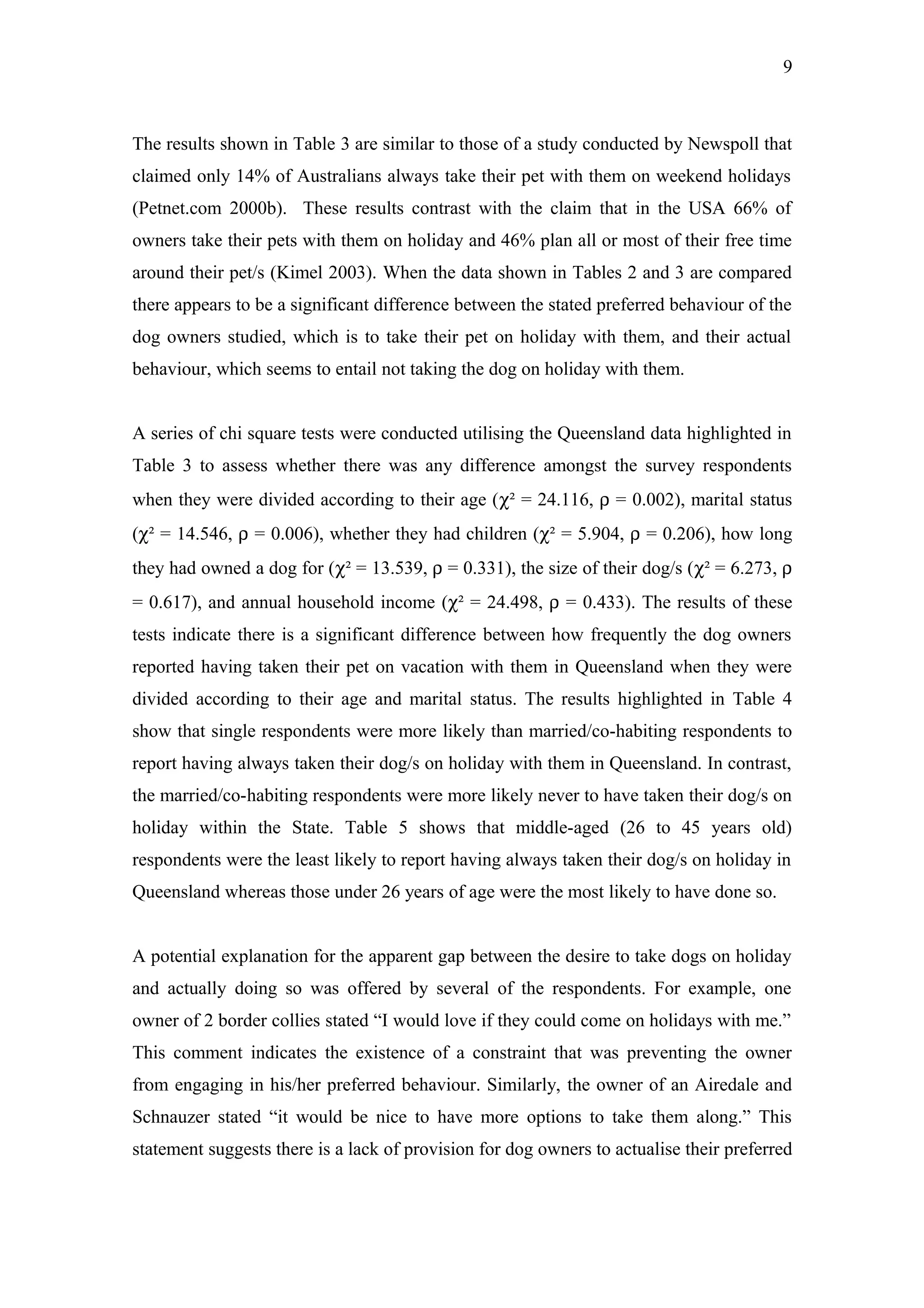 9



The results shown in Table 3 are similar to those of a study conducted by Newspoll that
claimed only 14% of Australians always take their pet with them on weekend holidays
(Petnet.com 2000b). These results contrast with the claim that in the USA 66% of
owners take their pets with them on holiday and 46% plan all or most of their free time
around their pet/s (Kimel 2003). When the data shown in Tables 2 and 3 are compared
there appears to be a significant difference between the stated preferred behaviour of the
dog owners studied, which is to take their pet on holiday with them, and their actual
behaviour, which seems to entail not taking the dog on holiday with them.


A series of chi square tests were conducted utilising the Queensland data highlighted in
Table 3 to assess whether there was any difference amongst the survey respondents
when they were divided according to their age (χ² = 24.116, ρ = 0.002), marital status
(χ² = 14.546, ρ = 0.006), whether they had children (χ² = 5.904, ρ = 0.206), how long
they had owned a dog for (χ² = 13.539, ρ = 0.331), the size of their dog/s (χ² = 6.273, ρ
= 0.617), and annual household income (χ² = 24.498, ρ = 0.433). The results of these
tests indicate there is a significant difference between how frequently the dog owners
reported having taken their pet on vacation with them in Queensland when they were
divided according to their age and marital status. The results highlighted in Table 4
show that single respondents were more likely than married/co-habiting respondents to
report having always taken their dog/s on holiday with them in Queensland. In contrast,
the married/co-habiting respondents were more likely never to have taken their dog/s on
holiday within the State. Table 5 shows that middle-aged (26 to 45 years old)
respondents were the least likely to report having always taken their dog/s on holiday in
Queensland whereas those under 26 years of age were the most likely to have done so.


A potential explanation for the apparent gap between the desire to take dogs on holiday
and actually doing so was offered by several of the respondents. For example, one
owner of 2 border collies stated “I would love if they could come on holidays with me.”
This comment indicates the existence of a constraint that was preventing the owner
from engaging in his/her preferred behaviour. Similarly, the owner of an Airedale and
Schnauzer stated “it would be nice to have more options to take them along.” This
statement suggests there is a lack of provision for dog owners to actualise their preferred
 