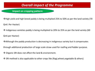 Overall impact of the Programme
Impact on cropping pattern:
High yield and high breed paddy is being multiplied 25% to 50% as per the land variety (70
Qntl. Per Hactor)
 Indigenous varieties paddy is being multiplied to 20% to 35% as per the land variety (60
Qntl.per Hactor)
Although the paddy production is decreasing in indigenous variety but it compensates
through additional production of large scale straw used for roofing and fodder purpose.
 Organic SRI does not affect the land & environment.
 SRI method is also applicable to other crops like (Ragi,wheet,vegetable & others)
 