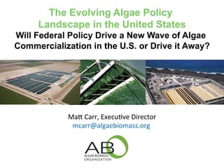 The Evolving Algae Policy 
Landscape in the United States 
Will Federal Policy Drive a New Wave of Algae 
Commercialization in the U.S. or Drive it Away? 
Ma# 
Carr, 
Execu-ve 
Director 
mcarr@algaebiomass.org 
 