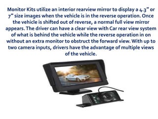 Monitor Kits utilize an interior rearview mirror to display a 4.3″ or
7″ size images when the vehicle is in the reverse operation. Once
the vehicle is shifted out of reverse, a normal full view mirror
appears.The driver can have a clear view with Car rear view system
of what is behind the vehicle while the reverse operation in on
without an extra monitor to obstruct the forward view.With up to
two camera inputs, drivers have the advantage of multiple views
of the vehicle.
 