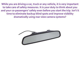 While you are driving a car, truck or any vehicle, it is very important
to take care of safety measures. It is your duty to think about you
and your co-passengers’ safety even before you start the trip. Isn’t it
time to eliminate backup blind spots and improve visibility
dramatically using rear view camera systems?
 