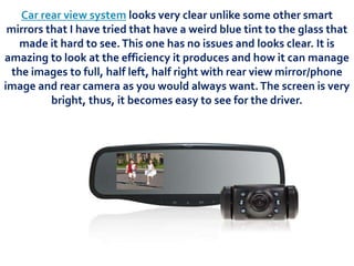 Car rear view system looks very clear unlike some other smart
mirrors that I have tried that have a weird blue tint to the glass that
made it hard to see.This one has no issues and looks clear. It is
amazing to look at the efficiency it produces and how it can manage
the images to full, half left, half right with rear view mirror/phone
image and rear camera as you would always want.The screen is very
bright, thus, it becomes easy to see for the driver.
 